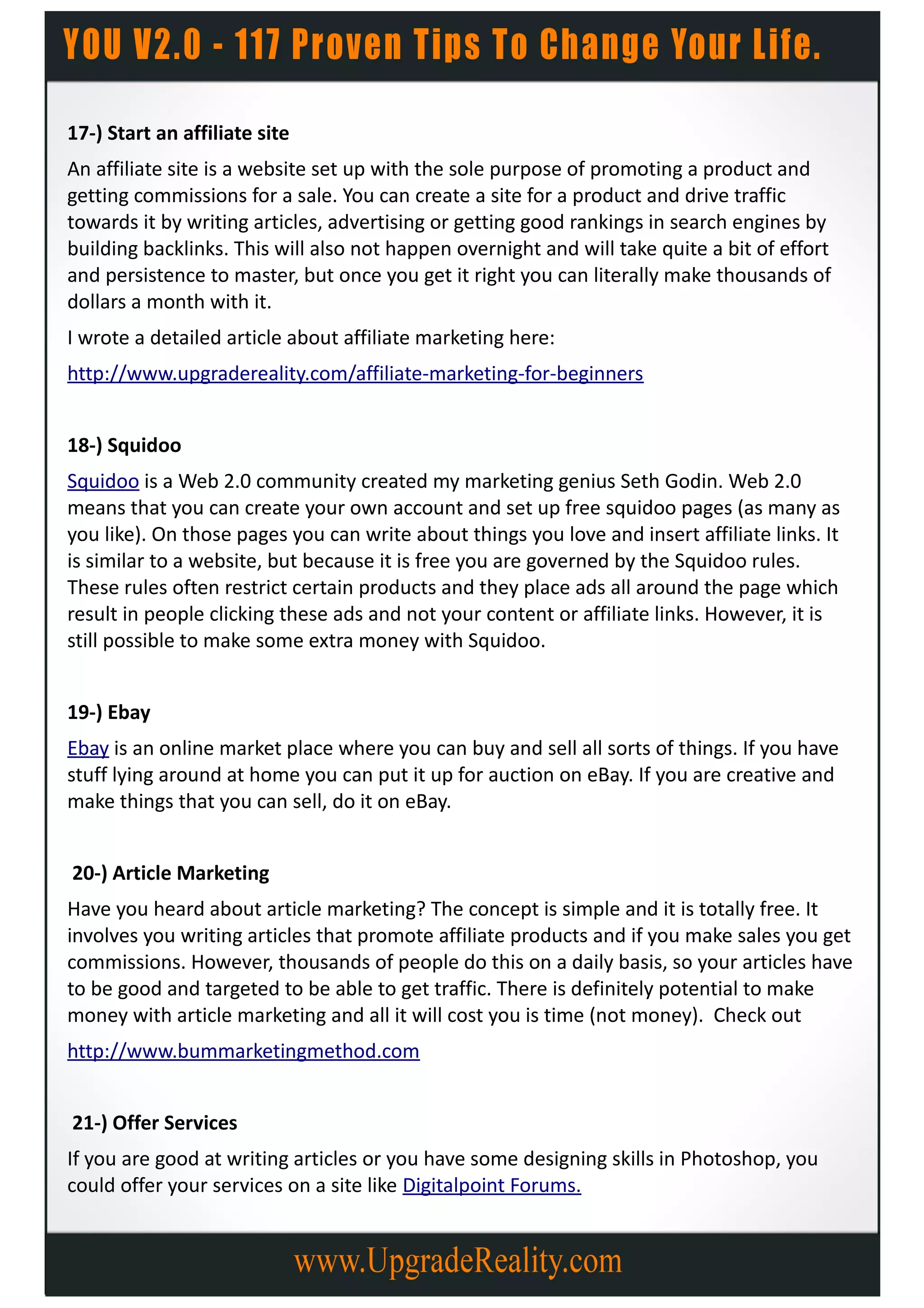 17-) Start an affiliate site
An affiliate site is a website set up with the sole purpose of promoting a product and
getting commissions for a sale. You can create a site for a product and drive traffic
towards it by writing articles, advertising or getting good rankings in search engines by
building backlinks. This will also not happen overnight and will take quite a bit of effort
and persistence to master, but once you get it right you can literally make thousands of
dollars a month with it.
I wrote a detailed article about affiliate marketing here:
http://www.upgradereality.com/affiliate-marketing-for-beginners


18-) Squidoo
Squidoo is a Web 2.0 community created my marketing genius Seth Godin. Web 2.0
means that you can create your own account and set up free squidoo pages (as many as
you like). On those pages you can write about things you love and insert affiliate links. It
is similar to a website, but because it is free you are governed by the Squidoo rules.
These rules often restrict certain products and they place ads all around the page which
result in people clicking these ads and not your content or affiliate links. However, it is
still possible to make some extra money with Squidoo.


19-) Ebay
Ebay is an online market place where you can buy and sell all sorts of things. If you have
stuff lying around at home you can put it up for auction on eBay. If you are creative and
make things that you can sell, do it on eBay.


20-) Article Marketing
Have you heard about article marketing? The concept is simple and it is totally free. It
involves you writing articles that promote affiliate products and if you make sales you get
commissions. However, thousands of people do this on a daily basis, so your articles have
to be good and targeted to be able to get traffic. There is definitely potential to make
money with article marketing and all it will cost you is time (not money). Check out
http://www.bummarketingmethod.com


21-) Offer Services
If you are good at writing articles or you have some designing skills in Photoshop, you
could offer your services on a site like Digitalpoint Forums.
 