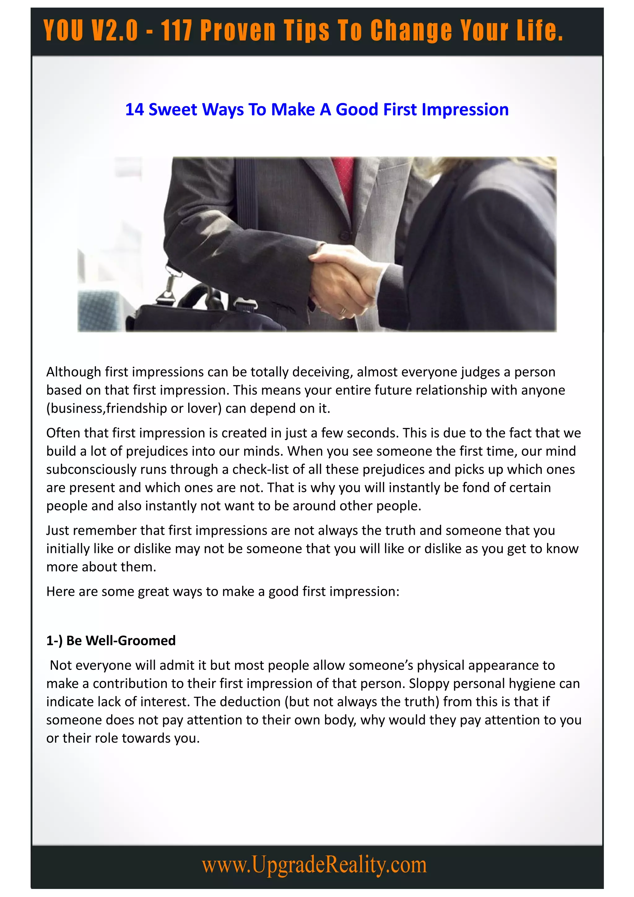 14 Sweet Ways To Make A Good First Impression




Although first impressions can be totally deceiving, almost everyone judges a person
based on that first impression. This means your entire future relationship with anyone
(business,friendship or lover) can depend on it.
Often that first impression is created in just a few seconds. This is due to the fact that we
build a lot of prejudices into our minds. When you see someone the first time, our mind
subconsciously runs through a check-list of all these prejudices and picks up which ones
are present and which ones are not. That is why you will instantly be fond of certain
people and also instantly not want to be around other people.
Just remember that first impressions are not always the truth and someone that you
initially like or dislike may not be someone that you will like or dislike as you get to know
more about them.
Here are some great ways to make a good first impression:


1-) Be Well-Groomed
 Not everyone will admit it but most people allow someone’s physical appearance to
make a contribution to their first impression of that person. Sloppy personal hygiene can
indicate lack of interest. The deduction (but not always the truth) from this is that if
someone does not pay attention to their own body, why would they pay attention to you
or their role towards you.
 