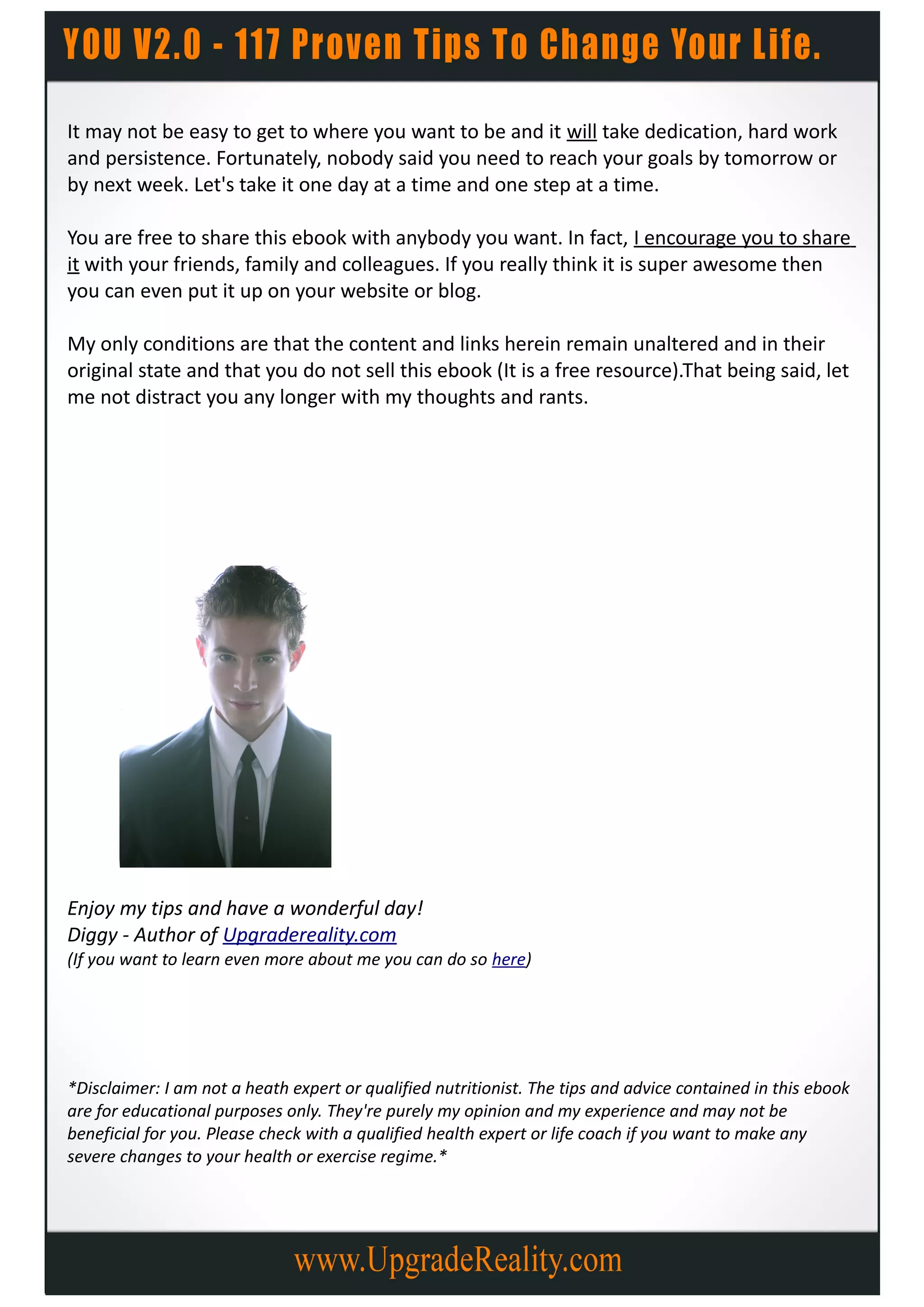 It may not be easy to get to where you want to be and it will take dedication, hard work
and persistence. Fortunately, nobody said you need to reach your goals by tomorrow or
by next week. Let's take it one day at a time and one step at a time.

You are free to share this ebook with anybody you want. In fact, I encourage you to share
it with your friends, family and colleagues. If you really think it is super awesome then
you can even put it up on your website or blog.

My only conditions are that the content and links herein remain unaltered and in their
original state and that you do not sell this ebook (It is a free resource).That being said, let
me not distract you any longer with my thoughts and rants.




Enjoy my tips and have a wonderful day!
Diggy - Author of Upgradereality.com
(If you want to learn even more about me you can do so here)




*Disclaimer: I am not a heath expert or qualified nutritionist. The tips and advice contained in this ebook
are for educational purposes only. They're purely my opinion and my experience and may not be
beneficial for you. Please check with a qualified health expert or life coach if you want to make any
severe changes to your health or exercise regime.*
 