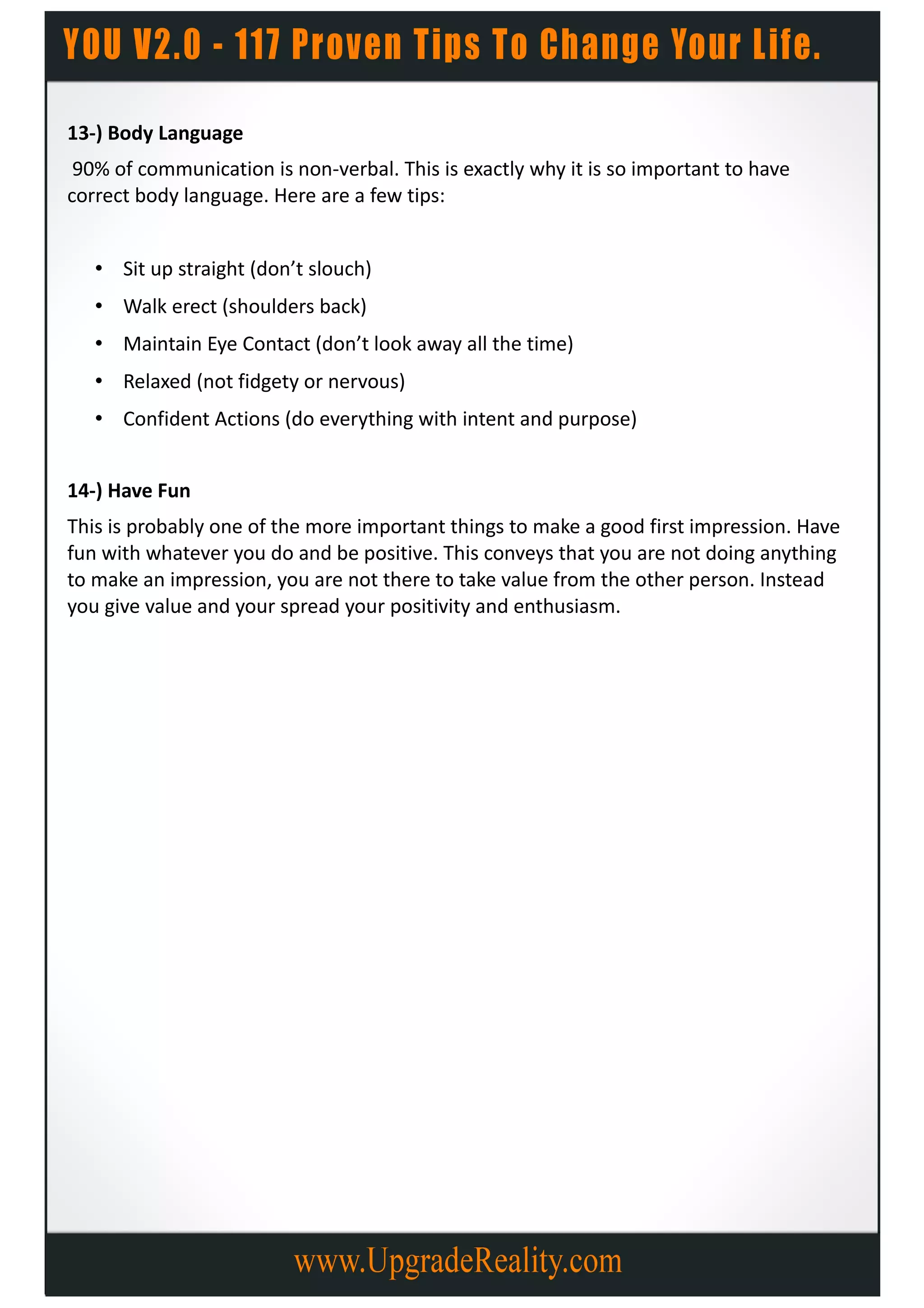 13-) Body Language
 90% of communication is non-verbal. This is exactly why it is so important to have
correct body language. Here are a few tips:


   • Sit up straight (don’t slouch)
   • Walk erect (shoulders back)
   • Maintain Eye Contact (don’t look away all the time)
   • Relaxed (not fidgety or nervous)
   • Confident Actions (do everything with intent and purpose)


14-) Have Fun
This is probably one of the more important things to make a good first impression. Have
fun with whatever you do and be positive. This conveys that you are not doing anything
to make an impression, you are not there to take value from the other person. Instead
you give value and your spread your positivity and enthusiasm.
 