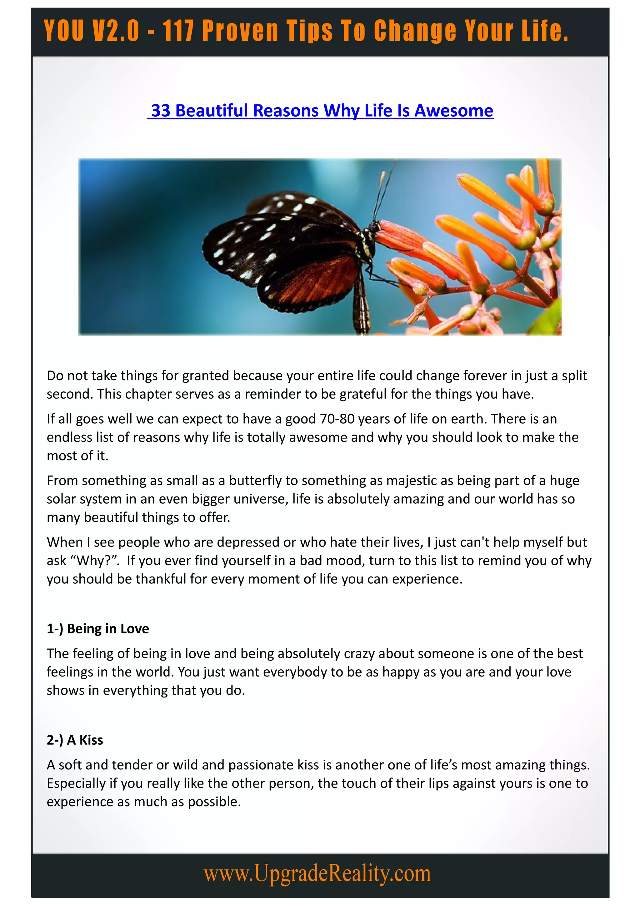 33 Beautiful Reasons Why Life Is Awesome




Do not take things for granted because your entire life could change forever in just a split
second. This chapter serves as a reminder to be grateful for the things you have.
If all goes well we can expect to have a good 70-80 years of life on earth. There is an
endless list of reasons why life is totally awesome and why you should look to make the
most of it.
From something as small as a butterfly to something as majestic as being part of a huge
solar system in an even bigger universe, life is absolutely amazing and our world has so
many beautiful things to offer.
When I see people who are depressed or who hate their lives, I just can't help myself but
ask “Why?”. If you ever find yourself in a bad mood, turn to this list to remind you of why
you should be thankful for every moment of life you can experience.


1-) Being in Love
The feeling of being in love and being absolutely crazy about someone is one of the best
feelings in the world. You just want everybody to be as happy as you are and your love
shows in everything that you do.


2-) A Kiss
A soft and tender or wild and passionate kiss is another one of life’s most amazing things.
Especially if you really like the other person, the touch of their lips against yours is one to
experience as much as possible.
 