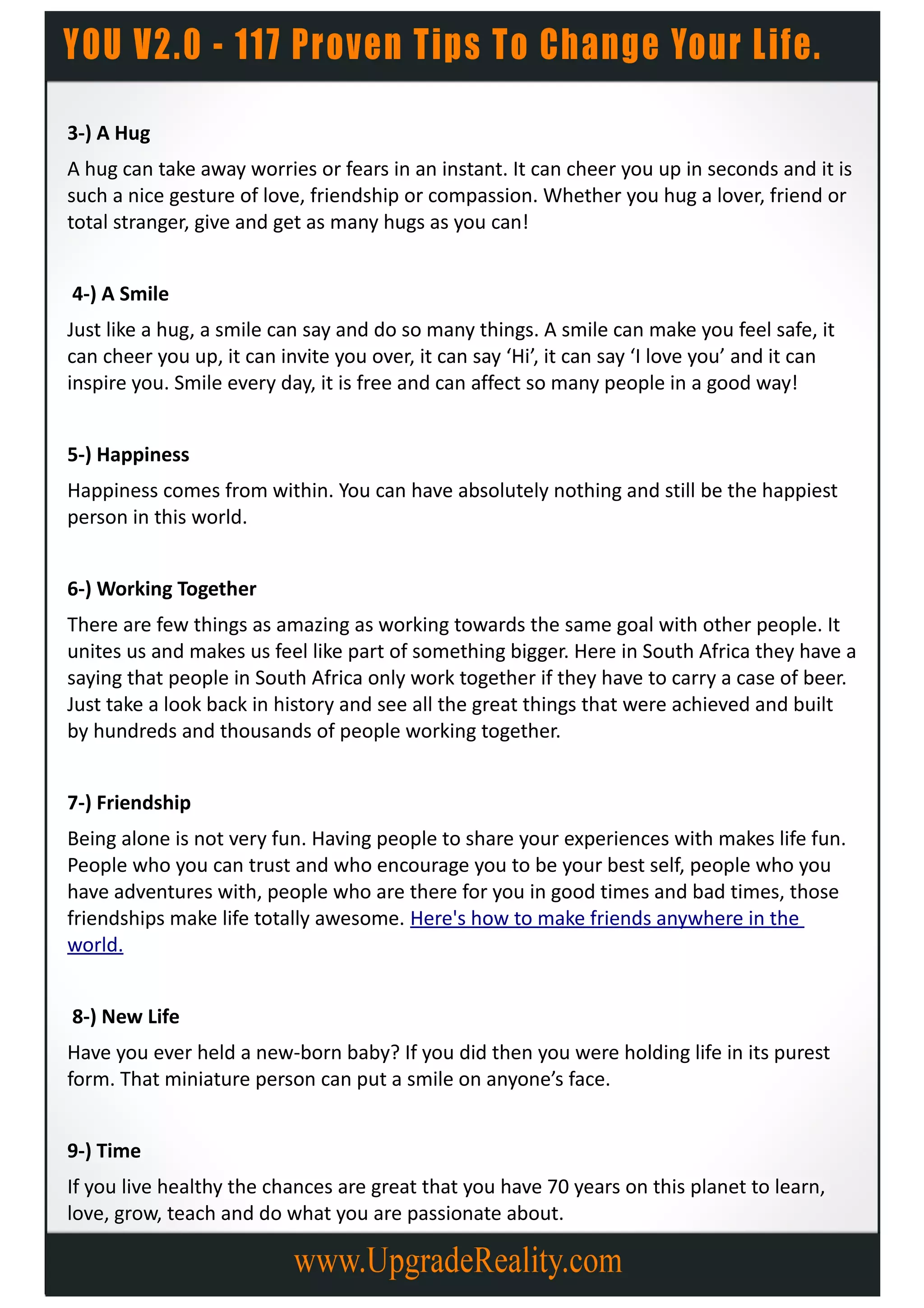 3-) A Hug
A hug can take away worries or fears in an instant. It can cheer you up in seconds and it is
such a nice gesture of love, friendship or compassion. Whether you hug a lover, friend or
total stranger, give and get as many hugs as you can!


4-) A Smile
Just like a hug, a smile can say and do so many things. A smile can make you feel safe, it
can cheer you up, it can invite you over, it can say ‘Hi’, it can say ‘I love you’ and it can
inspire you. Smile every day, it is free and can affect so many people in a good way!


5-) Happiness
Happiness comes from within. You can have absolutely nothing and still be the happiest
person in this world.


6-) Working Together
There are few things as amazing as working towards the same goal with other people. It
unites us and makes us feel like part of something bigger. Here in South Africa they have a
saying that people in South Africa only work together if they have to carry a case of beer.
Just take a look back in history and see all the great things that were achieved and built
by hundreds and thousands of people working together.


7-) Friendship
Being alone is not very fun. Having people to share your experiences with makes life fun.
People who you can trust and who encourage you to be your best self, people who you
have adventures with, people who are there for you in good times and bad times, those
friendships make life totally awesome. Here's how to make friends anywhere in the
world.


8-) New Life
Have you ever held a new-born baby? If you did then you were holding life in its purest
form. That miniature person can put a smile on anyone’s face.


9-) Time
If you live healthy the chances are great that you have 70 years on this planet to learn,
love, grow, teach and do what you are passionate about.
 