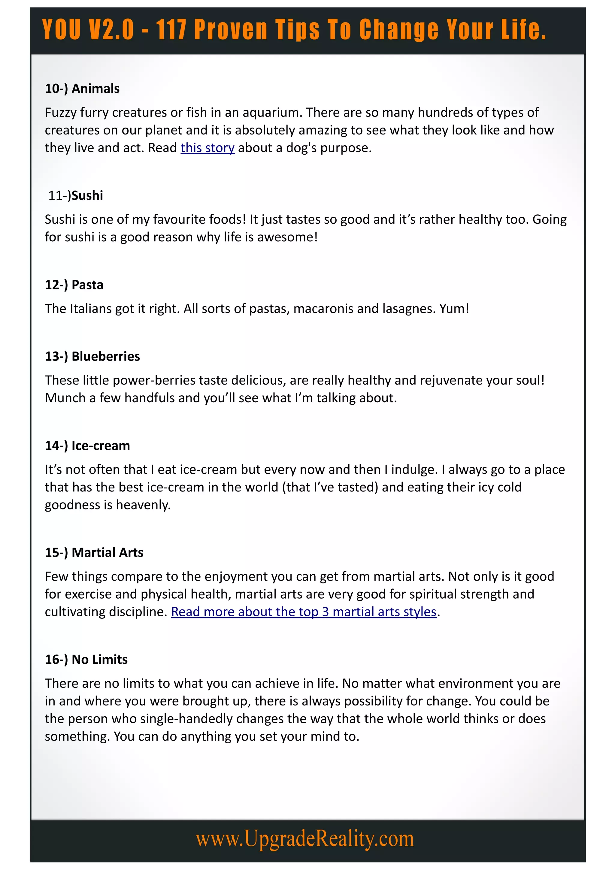 10-) Animals
Fuzzy furry creatures or fish in an aquarium. There are so many hundreds of types of
creatures on our planet and it is absolutely amazing to see what they look like and how
they live and act. Read this story about a dog's purpose.


11-)Sushi
Sushi is one of my favourite foods! It just tastes so good and it’s rather healthy too. Going
for sushi is a good reason why life is awesome!


12-) Pasta
The Italians got it right. All sorts of pastas, macaronis and lasagnes. Yum!


13-) Blueberries
These little power-berries taste delicious, are really healthy and rejuvenate your soul!
Munch a few handfuls and you’ll see what I’m talking about.


14-) Ice-cream
It’s not often that I eat ice-cream but every now and then I indulge. I always go to a place
that has the best ice-cream in the world (that I’ve tasted) and eating their icy cold
goodness is heavenly.


15-) Martial Arts
Few things compare to the enjoyment you can get from martial arts. Not only is it good
for exercise and physical health, martial arts are very good for spiritual strength and
cultivating discipline. Read more about the top 3 martial arts styles.


16-) No Limits
There are no limits to what you can achieve in life. No matter what environment you are
in and where you were brought up, there is always possibility for change. You could be
the person who single-handedly changes the way that the whole world thinks or does
something. You can do anything you set your mind to.
 
