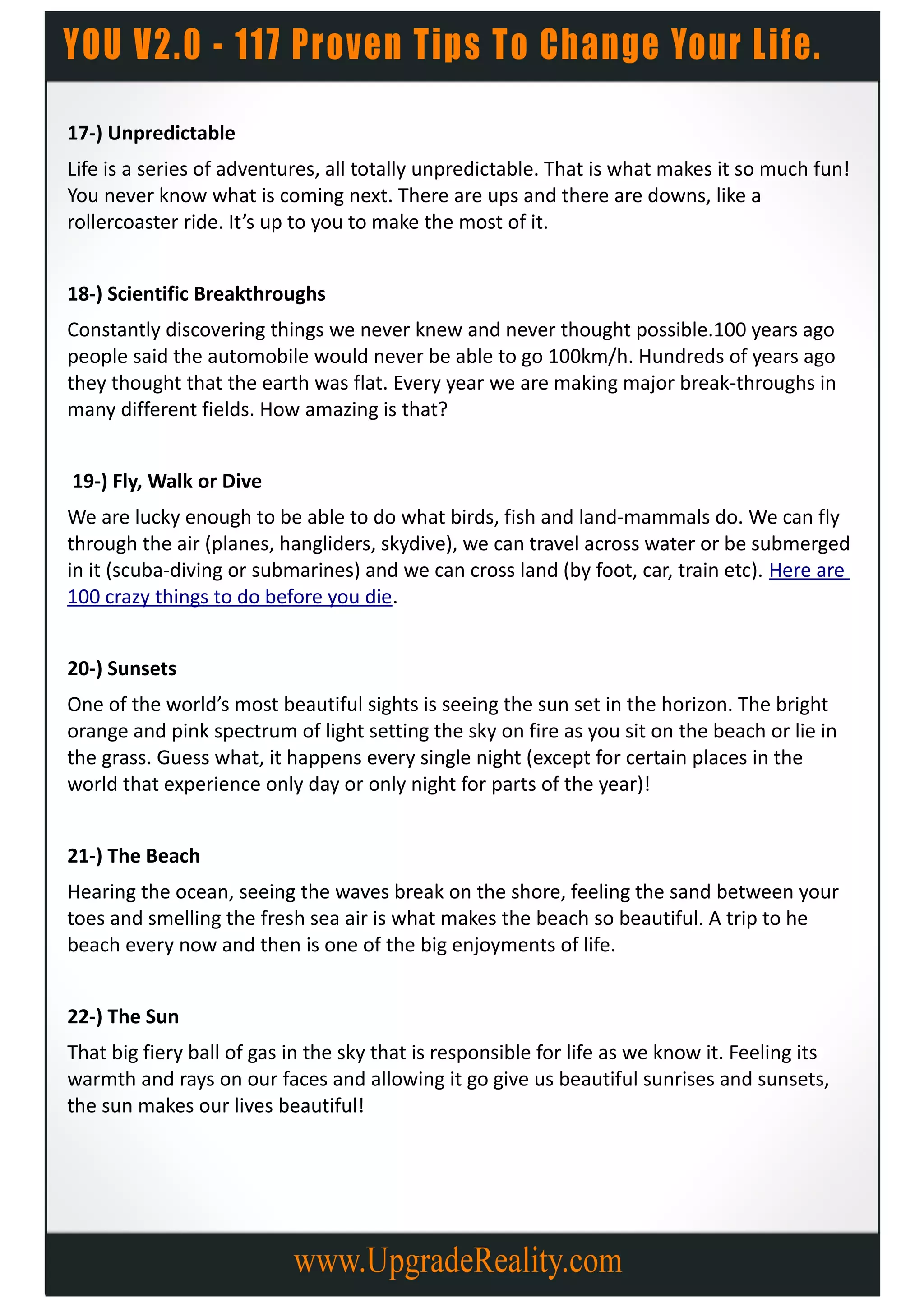 17-) Unpredictable
Life is a series of adventures, all totally unpredictable. That is what makes it so much fun!
You never know what is coming next. There are ups and there are downs, like a
rollercoaster ride. It’s up to you to make the most of it.


18-) Scientific Breakthroughs
Constantly discovering things we never knew and never thought possible.100 years ago
people said the automobile would never be able to go 100km/h. Hundreds of years ago
they thought that the earth was flat. Every year we are making major break-throughs in
many different fields. How amazing is that?


19-) Fly, Walk or Dive
We are lucky enough to be able to do what birds, fish and land-mammals do. We can fly
through the air (planes, hangliders, skydive), we can travel across water or be submerged
in it (scuba-diving or submarines) and we can cross land (by foot, car, train etc). Here are
100 crazy things to do before you die.


20-) Sunsets
One of the world’s most beautiful sights is seeing the sun set in the horizon. The bright
orange and pink spectrum of light setting the sky on fire as you sit on the beach or lie in
the grass. Guess what, it happens every single night (except for certain places in the
world that experience only day or only night for parts of the year)!


21-) The Beach
Hearing the ocean, seeing the waves break on the shore, feeling the sand between your
toes and smelling the fresh sea air is what makes the beach so beautiful. A trip to he
beach every now and then is one of the big enjoyments of life.


22-) The Sun
That big fiery ball of gas in the sky that is responsible for life as we know it. Feeling its
warmth and rays on our faces and allowing it go give us beautiful sunrises and sunsets,
the sun makes our lives beautiful!
 
