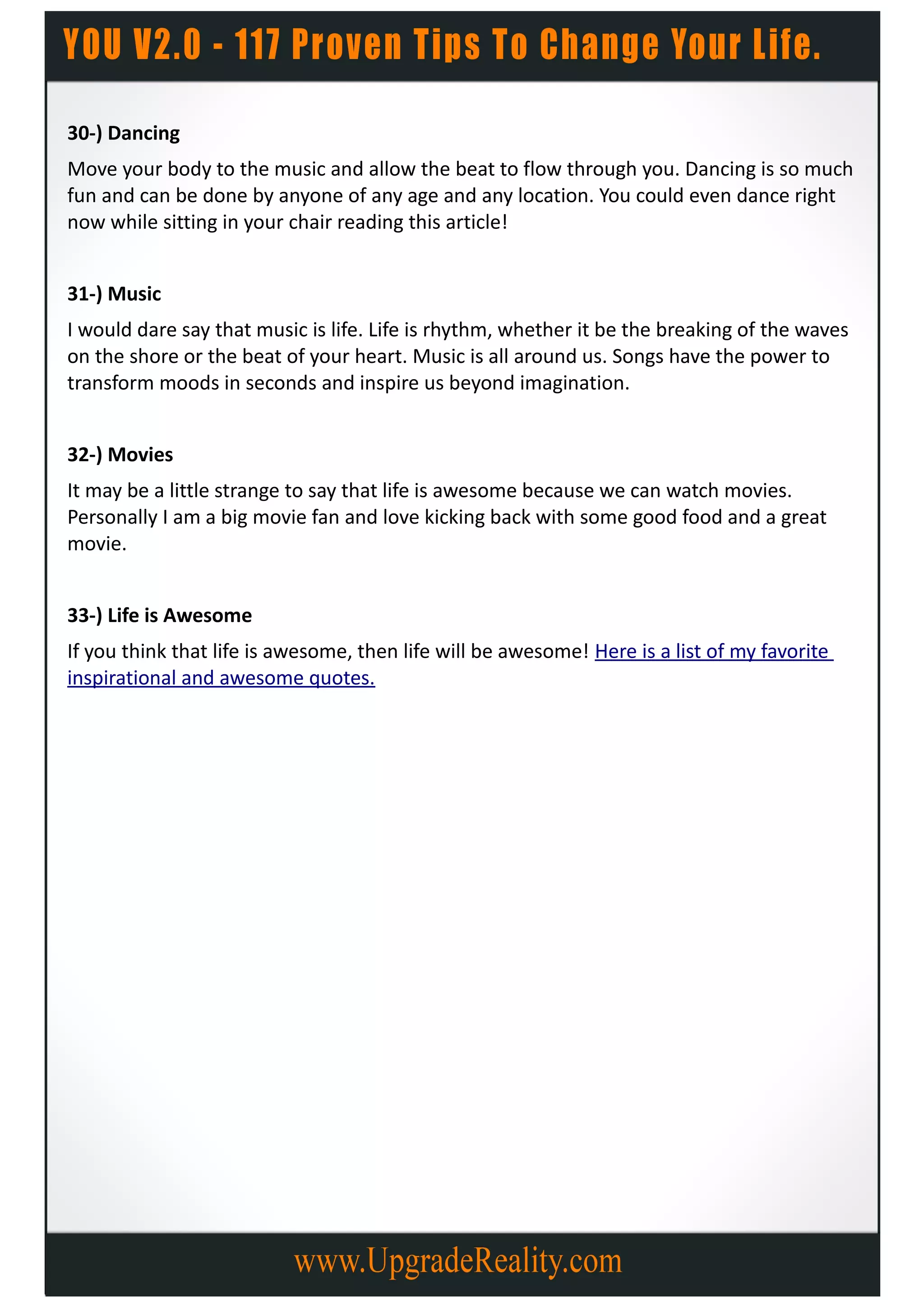30-) Dancing
Move your body to the music and allow the beat to flow through you. Dancing is so much
fun and can be done by anyone of any age and any location. You could even dance right
now while sitting in your chair reading this article!


31-) Music
I would dare say that music is life. Life is rhythm, whether it be the breaking of the waves
on the shore or the beat of your heart. Music is all around us. Songs have the power to
transform moods in seconds and inspire us beyond imagination.


32-) Movies
It may be a little strange to say that life is awesome because we can watch movies.
Personally I am a big movie fan and love kicking back with some good food and a great
movie.


33-) Life is Awesome
If you think that life is awesome, then life will be awesome! Here is a list of my favorite
inspirational and awesome quotes.
 