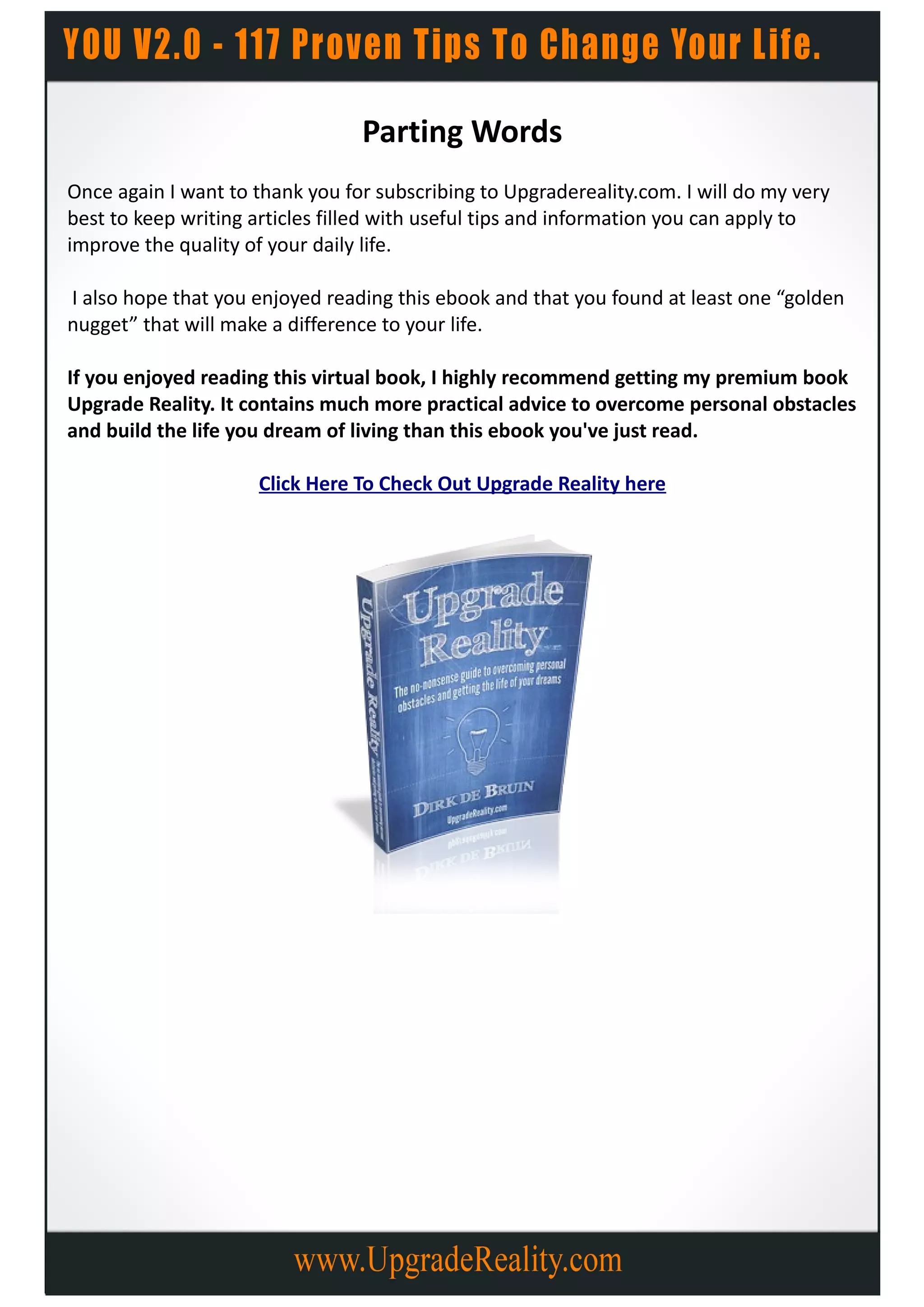 Parting Words
Once again I want to thank you for subscribing to Upgradereality.com. I will do my very
best to keep writing articles filled with useful tips and information you can apply to
improve the quality of your daily life.

I also hope that you enjoyed reading this ebook and that you found at least one “golden
nugget” that will make a difference to your life.

If you enjoyed reading this virtual book, I highly recommend getting my premium book
Upgrade Reality. It contains much more practical advice to overcome personal obstacles
and build the life you dream of living than this ebook you've just read.

                     Click Here To Check Out Upgrade Reality here
 
