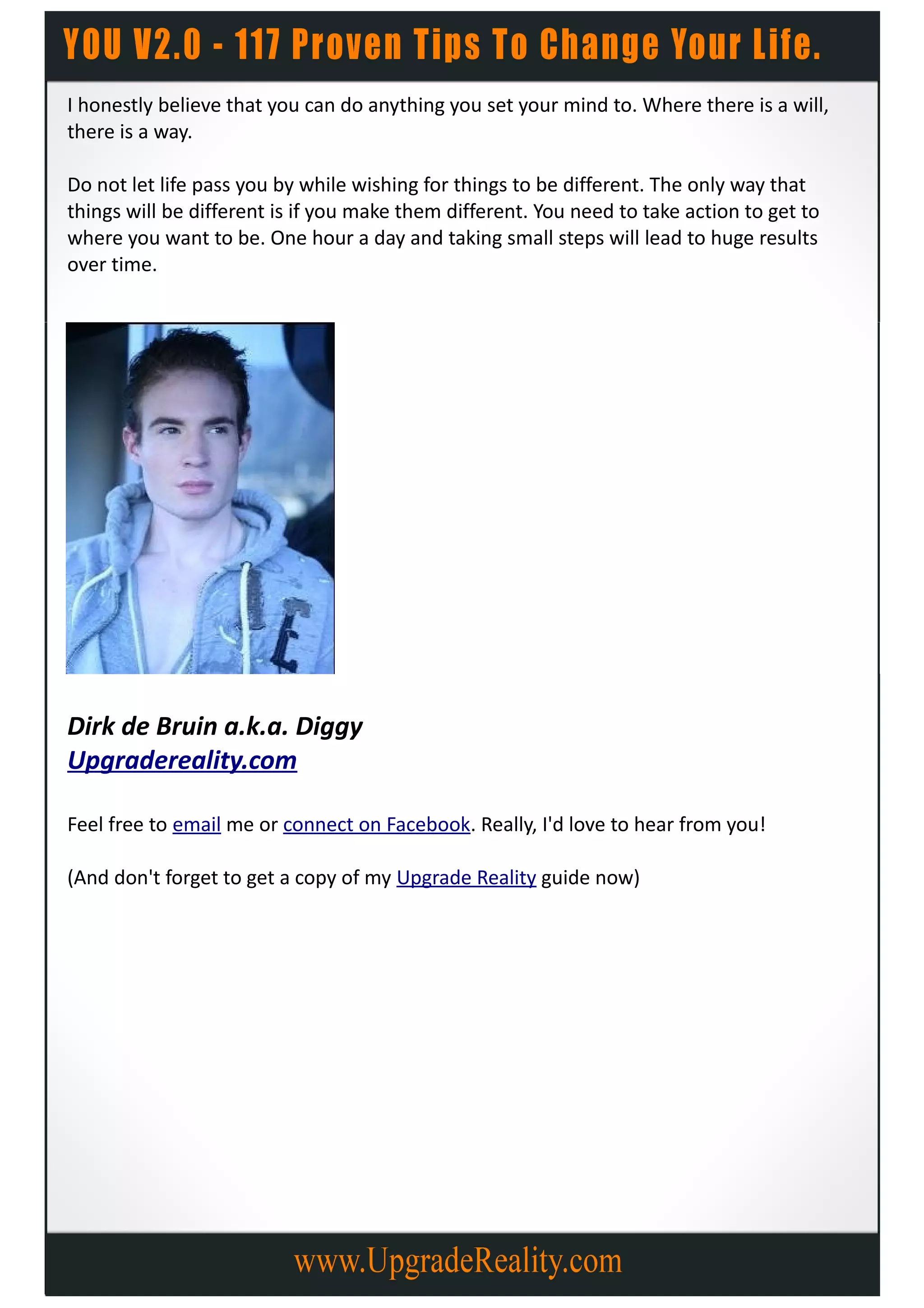 I honestly believe that you can do anything you set your mind to. Where there is a will,
there is a way.

Do not let life pass you by while wishing for things to be different. The only way that
things will be different is if you make them different. You need to take action to get to
where you want to be. One hour a day and taking small steps will lead to huge results
over time.




Dirk de Bruin a.k.a. Diggy
Upgradereality.com

Feel free to email me or connect on Facebook. Really, I'd love to hear from you!

(And don't forget to get a copy of my Upgrade Reality guide now)
 