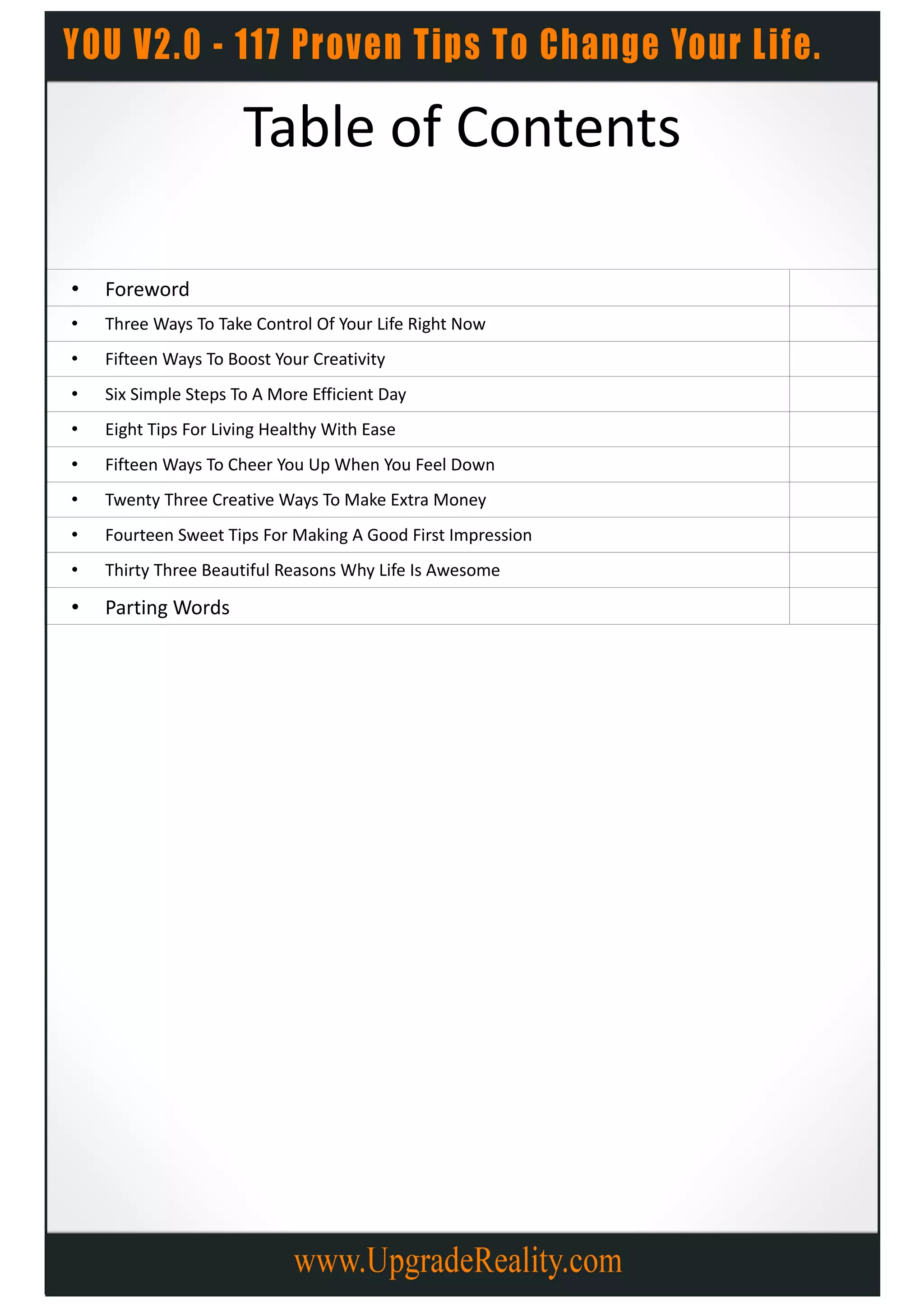 Table of Contents

•   Foreword
•   Three Ways To Take Control Of Your Life Right Now
•   Fifteen Ways To Boost Your Creativity
•   Six Simple Steps To A More Efficient Day
•   Eight Tips For Living Healthy With Ease
•   Fifteen Ways To Cheer You Up When You Feel Down
•   Twenty Three Creative Ways To Make Extra Money
•   Fourteen Sweet Tips For Making A Good First Impression
•   Thirty Three Beautiful Reasons Why Life Is Awesome

•   Parting Words
 