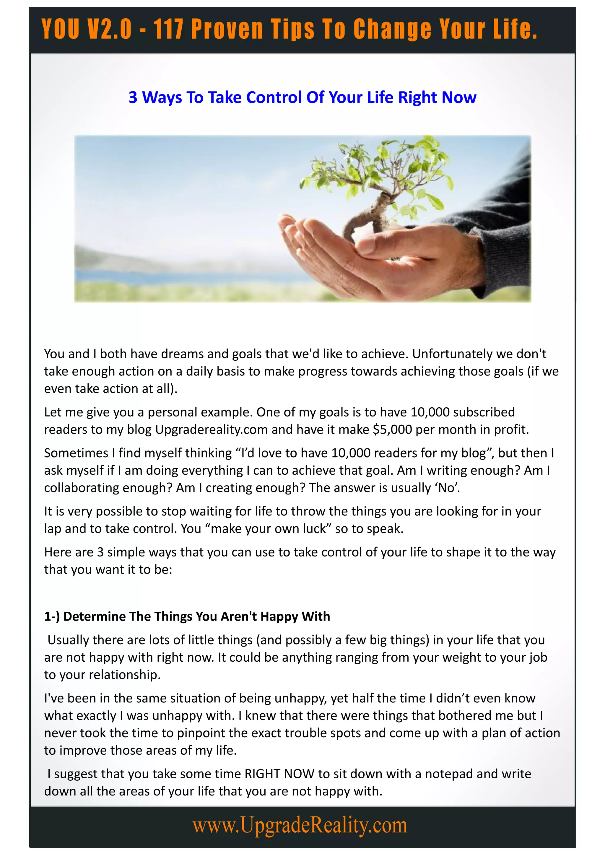 3 Ways To Take Control Of Your Life Right Now




You and I both have dreams and goals that we'd like to achieve. Unfortunately we don't
take enough action on a daily basis to make progress towards achieving those goals (if we
even take action at all).
Let me give you a personal example. One of my goals is to have 10,000 subscribed
readers to my blog Upgradereality.com and have it make $5,000 per month in profit.
Sometimes I find myself thinking “I’d love to have 10,000 readers for my blog”, but then I
ask myself if I am doing everything I can to achieve that goal. Am I writing enough? Am I
collaborating enough? Am I creating enough? The answer is usually ‘No’.
It is very possible to stop waiting for life to throw the things you are looking for in your
lap and to take control. You “make your own luck” so to speak.
Here are 3 simple ways that you can use to take control of your life to shape it to the way
that you want it to be:


1-) Determine The Things You Aren't Happy With
 Usually there are lots of little things (and possibly a few big things) in your life that you
are not happy with right now. It could be anything ranging from your weight to your job
to your relationship.
I've been in the same situation of being unhappy, yet half the time I didn’t even know
what exactly I was unhappy with. I knew that there were things that bothered me but I
never took the time to pinpoint the exact trouble spots and come up with a plan of action
to improve those areas of my life.
I suggest that you take some time RIGHT NOW to sit down with a notepad and write
down all the areas of your life that you are not happy with.
 