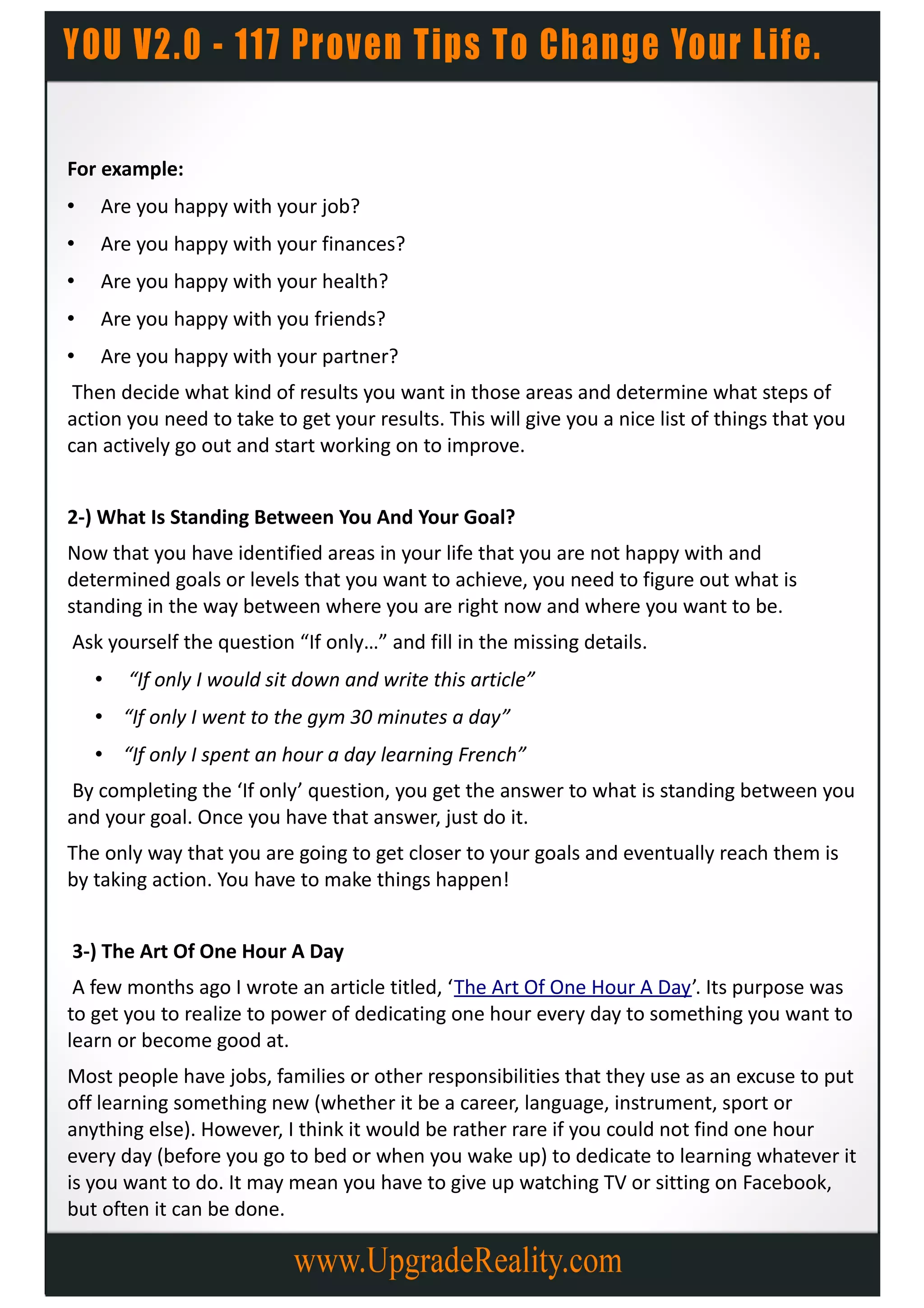 For example:
•   Are you happy with your job?
•   Are you happy with your finances?
•   Are you happy with your health?
•   Are you happy with you friends?
•   Are you happy with your partner?
 Then decide what kind of results you want in those areas and determine what steps of
action you need to take to get your results. This will give you a nice list of things that you
can actively go out and start working on to improve.


2-) What Is Standing Between You And Your Goal?
Now that you have identified areas in your life that you are not happy with and
determined goals or levels that you want to achieve, you need to figure out what is
standing in the way between where you are right now and where you want to be.
Ask yourself the question “If only…” and fill in the missing details.
    •   “If only I would sit down and write this article”
    • “If only I went to the gym 30 minutes a day”
    • “If only I spent an hour a day learning French”
By completing the ‘If only’ question, you get the answer to what is standing between you
and your goal. Once you have that answer, just do it.
The only way that you are going to get closer to your goals and eventually reach them is
by taking action. You have to make things happen!


3-) The Art Of One Hour A Day
 A few months ago I wrote an article titled, ‘The Art Of One Hour A Day’. Its purpose was
to get you to realize to power of dedicating one hour every day to something you want to
learn or become good at.
Most people have jobs, families or other responsibilities that they use as an excuse to put
off learning something new (whether it be a career, language, instrument, sport or
anything else). However, I think it would be rather rare if you could not find one hour
every day (before you go to bed or when you wake up) to dedicate to learning whatever it
is you want to do. It may mean you have to give up watching TV or sitting on Facebook,
but often it can be done.
 