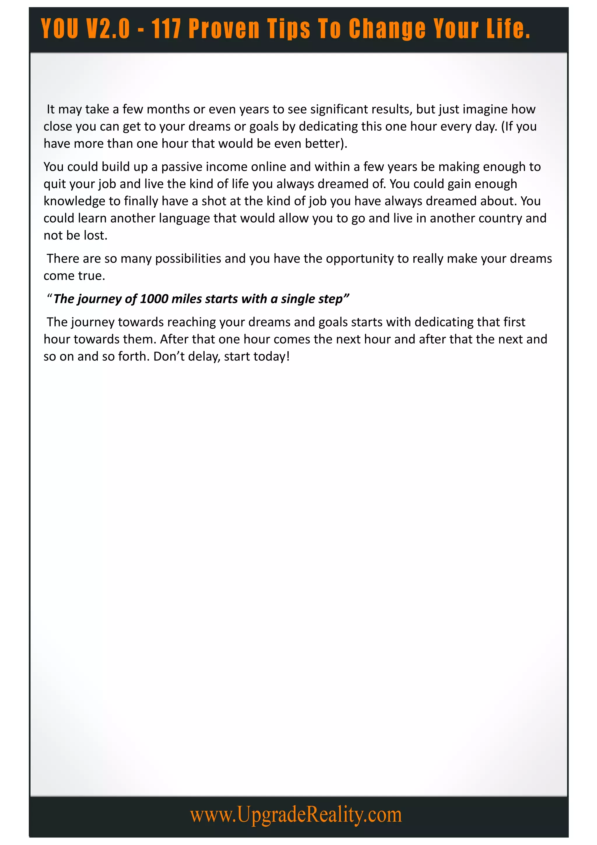 It may take a few months or even years to see significant results, but just imagine how
close you can get to your dreams or goals by dedicating this one hour every day. (If you
have more than one hour that would be even better).
You could build up a passive income online and within a few years be making enough to
quit your job and live the kind of life you always dreamed of. You could gain enough
knowledge to finally have a shot at the kind of job you have always dreamed about. You
could learn another language that would allow you to go and live in another country and
not be lost.
 There are so many possibilities and you have the opportunity to really make your dreams
come true.
“The journey of 1000 miles starts with a single step”
 The journey towards reaching your dreams and goals starts with dedicating that first
hour towards them. After that one hour comes the next hour and after that the next and
so on and so forth. Don’t delay, start today!
 