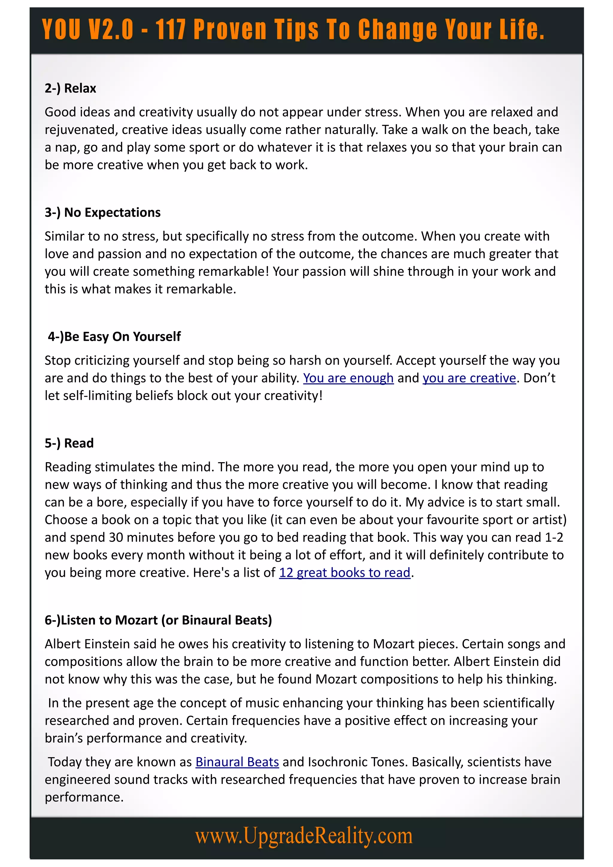 2-) Relax
Good ideas and creativity usually do not appear under stress. When you are relaxed and
rejuvenated, creative ideas usually come rather naturally. Take a walk on the beach, take
a nap, go and play some sport or do whatever it is that relaxes you so that your brain can
be more creative when you get back to work.


3-) No Expectations
Similar to no stress, but specifically no stress from the outcome. When you create with
love and passion and no expectation of the outcome, the chances are much greater that
you will create something remarkable! Your passion will shine through in your work and
this is what makes it remarkable.


4-)Be Easy On Yourself
Stop criticizing yourself and stop being so harsh on yourself. Accept yourself the way you
are and do things to the best of your ability. You are enough and you are creative. Don’t
let self-limiting beliefs block out your creativity!


5-) Read
Reading stimulates the mind. The more you read, the more you open your mind up to
new ways of thinking and thus the more creative you will become. I know that reading
can be a bore, especially if you have to force yourself to do it. My advice is to start small.
Choose a book on a topic that you like (it can even be about your favourite sport or artist)
and spend 30 minutes before you go to bed reading that book. This way you can read 1-2
new books every month without it being a lot of effort, and it will definitely contribute to
you being more creative. Here's a list of 12 great books to read.


6-)Listen to Mozart (or Binaural Beats)
Albert Einstein said he owes his creativity to listening to Mozart pieces. Certain songs and
compositions allow the brain to be more creative and function better. Albert Einstein did
not know why this was the case, but he found Mozart compositions to help his thinking.
 In the present age the concept of music enhancing your thinking has been scientifically
researched and proven. Certain frequencies have a positive effect on increasing your
brain’s performance and creativity.
Today they are known as Binaural Beats and Isochronic Tones. Basically, scientists have
engineered sound tracks with researched frequencies that have proven to increase brain
performance.
 