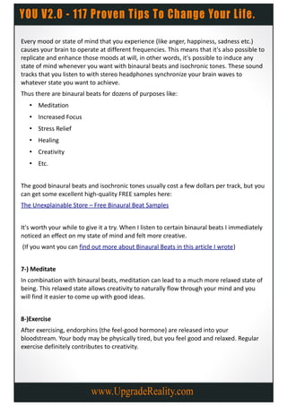 Every mood or state of mind that you experience (like anger, happiness, sadness etc.)
causes your brain to operate at different frequencies. This means that it's also possible to
replicate and enhance those moods at will, in other words, it's possible to induce any
state of mind whenever you want with binaural beats and isochronic tones. These sound
tracks that you listen to with stereo headphones synchronize your brain waves to
whatever state you want to achieve.
Thus there are binaural beats for dozens of purposes like:
   • Meditation
   • Increased Focus
   • Stress Relief
   • Healing
   • Creativity
   • Etc.


The good binaural beats and isochronic tones usually cost a few dollars per track, but you
can get some excellent high-quality FREE samples here:
The Unexplainable Store – Free Binaural Beat Samples


It's worth your while to give it a try. When I listen to certain binaural beats I immediately
noticed an effect on my state of mind and felt more creative.
(If you want you can find out more about Binaural Beats in this article I wrote)


7-) Meditate
In combination with binaural beats, meditation can lead to a much more relaxed state of
being. This relaxed state allows creativity to naturally flow through your mind and you
will find it easier to come up with good ideas.


8-)Exercise
After exercising, endorphins (the feel-good hormone) are released into your
bloodstream. Your body may be physically tired, but you feel good and relaxed. Regular
exercise definitely contributes to creativity.
 