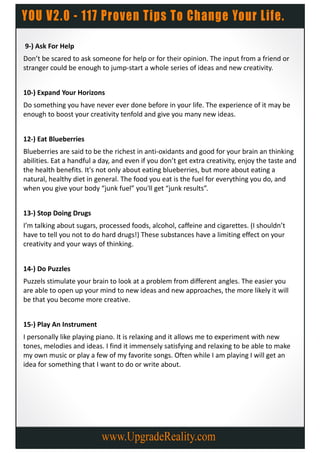 9-) Ask For Help
Don’t be scared to ask someone for help or for their opinion. The input from a friend or
stranger could be enough to jump-start a whole series of ideas and new creativity.


10-) Expand Your Horizons
Do something you have never ever done before in your life. The experience of it may be
enough to boost your creativity tenfold and give you many new ideas.


12-) Eat Blueberries
Blueberries are said to be the richest in anti-oxidants and good for your brain an thinking
abilities. Eat a handful a day, and even if you don’t get extra creativity, enjoy the taste and
the health benefits. It's not only about eating blueberries, but more about eating a
natural, healthy diet in general. The food you eat is the fuel for everything you do, and
when you give your body “junk fuel” you'll get “junk results”.


13-) Stop Doing Drugs
I’m talking about sugars, processed foods, alcohol, caffeine and cigarettes. (I shouldn’t
have to tell you not to do hard drugs!) These substances have a limiting effect on your
creativity and your ways of thinking.


14-) Do Puzzles
Puzzels stimulate your brain to look at a problem from different angles. The easier you
are able to open up your mind to new ideas and new approaches, the more likely it will
be that you become more creative.


15-) Play An Instrument
I personally like playing piano. It is relaxing and it allows me to experiment with new
tones, melodies and ideas. I find it immensely satisfying and relaxing to be able to make
my own music or play a few of my favorite songs. Often while I am playing I will get an
idea for something that I want to do or write about.
 