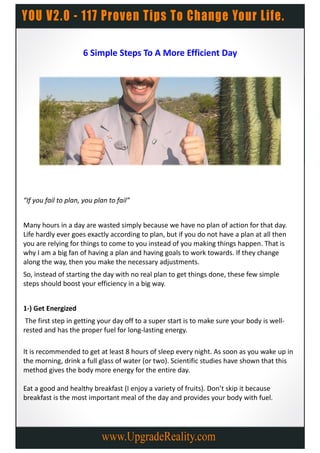 6 Simple Steps To A More Efficient Day




“If you fail to plan, you plan to fail”


Many hours in a day are wasted simply because we have no plan of action for that day.
Life hardly ever goes exactly according to plan, but if you do not have a plan at all then
you are relying for things to come to you instead of you making things happen. That is
why I am a big fan of having a plan and having goals to work towards. If they change
along the way, then you make the necessary adjustments.
So, instead of starting the day with no real plan to get things done, these few simple
steps should boost your efficiency in a big way.


1-) Get Energized
 The first step in getting your day off to a super start is to make sure your body is well-
rested and has the proper fuel for long-lasting energy.

It is recommended to get at least 8 hours of sleep every night. As soon as you wake up in
the morning, drink a full glass of water (or two). Scientific studies have shown that this
method gives the body more energy for the entire day.

Eat a good and healthy breakfast (I enjoy a variety of fruits). Don’t skip it because
breakfast is the most important meal of the day and provides your body with fuel.
 