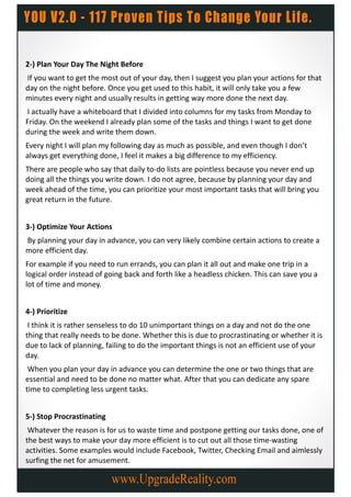 2-) Plan Your Day The Night Before
If you want to get the most out of your day, then I suggest you plan your actions for that
day on the night before. Once you get used to this habit, it will only take you a few
minutes every night and usually results in getting way more done the next day.
 I actually have a whiteboard that I divided into columns for my tasks from Monday to
Friday. On the weekend I already plan some of the tasks and things I want to get done
during the week and write them down.
Every night I will plan my following day as much as possible, and even though I don’t
always get everything done, I feel it makes a big difference to my efficiency.
There are people who say that daily to-do lists are pointless because you never end up
doing all the things you write down. I do not agree, because by planning your day and
week ahead of the time, you can prioritize your most important tasks that will bring you
great return in the future.


3-) Optimize Your Actions
By planning your day in advance, you can very likely combine certain actions to create a
more efficient day.
For example if you need to run errands, you can plan it all out and make one trip in a
logical order instead of going back and forth like a headless chicken. This can save you a
lot of time and money.


4-) Prioritize
 I think it is rather senseless to do 10 unimportant things on a day and not do the one
thing that really needs to be done. Whether this is due to procrastinating or whether it is
due to lack of planning, failing to do the important things is not an efficient use of your
day.
 When you plan your day in advance you can determine the one or two things that are
essential and need to be done no matter what. After that you can dedicate any spare
time to completing less urgent tasks.


5-) Stop Procrastinating
 Whatever the reason is for us to waste time and postpone getting our tasks done, one of
the best ways to make your day more efficient is to cut out all those time-wasting
activities. Some examples would include Facebook, Twitter, Checking Email and aimlessly
surfing the net for amusement.
 