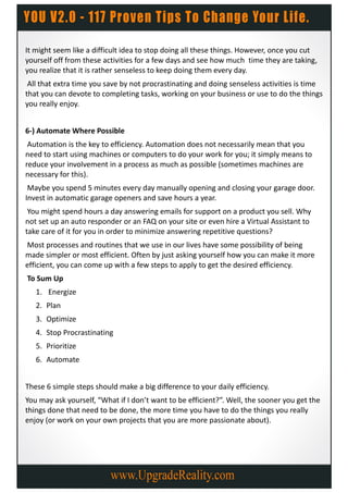 It might seem like a difficult idea to stop doing all these things. However, once you cut
yourself off from these activities for a few days and see how much time they are taking,
you realize that it is rather senseless to keep doing them every day.
 All that extra time you save by not procrastinating and doing senseless activities is time
that you can devote to completing tasks, working on your business or use to do the things
you really enjoy.


6-) Automate Where Possible
 Automation is the key to efficiency. Automation does not necessarily mean that you
need to start using machines or computers to do your work for you; it simply means to
reduce your involvement in a process as much as possible (sometimes machines are
necessary for this).
 Maybe you spend 5 minutes every day manually opening and closing your garage door.
Invest in automatic garage openers and save hours a year.
 You might spend hours a day answering emails for support on a product you sell. Why
not set up an auto responder or an FAQ on your site or even hire a Virtual Assistant to
take care of it for you in order to minimize answering repetitive questions?
Most processes and routines that we use in our lives have some possibility of being
made simpler or most efficient. Often by just asking yourself how you can make it more
efficient, you can come up with a few steps to apply to get the desired efficiency.
To Sum Up
   1. Energize
   2. Plan
   3. Optimize
   4. Stop Procrastinating
   5. Prioritize
   6. Automate


These 6 simple steps should make a big difference to your daily efficiency.
You may ask yourself, “What if I don’t want to be efficient?”. Well, the sooner you get the
things done that need to be done, the more time you have to do the things you really
enjoy (or work on your own projects that you are more passionate about).
 