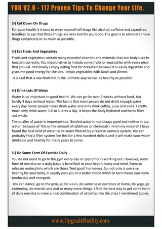 2-) Cut Down On Drugs
For good health it is best to wean yourself off drugs like alcohol, caffeine and cigarettes.
Needless to say that these things are very bad for you body. The goal is to eliminate these
drugs completely or as much as possible.


3-) Eat Fruits And Vegetables
Fruits and vegetables contain many essential vitamins and minerals that our body uses to
function correctly. You should strive to include some fruits or vegetables with every meal
that you eat. Personally I enjoy eating fruit for breakfast because it is easily digestible and
gives me good energy for the day. I enjoy vegetables with lunch and dinner.
It is said that a raw food diet is the ultimate way to live as healthy as possible.


4-) Drink Lots Of Water
Water is so important to good health. We can go for over 2 weeks without food, but
hardly 3 days without water. The fact is that most people do not drink enough water
every day. Some people never drink water and only drink coffee, juice and soda. I pretty
much only drink water, 1.5 to 3 litres a day. It keeps the body hydrated and helps filter
out waste.
The quality of water is important too. Bottled water is not always good and neither is tap
water (because of TDS or the amount of additives or chemicals). From my research I have
found the best kind of water to be water filtered by a reverse osmosis system. You can
probably find a filter system like this for a few hundred dollars and it will make your water
drinkable and healthy for many years to come.


5-) Do Some Form Of Exercise Daily
You do not need to go to the gym every day or spend hours working out. However, some
form of exercise on a daily basis is beneficial to your health, body and mind. Exercise
releases endorphins which are those ‘feel good’ hormones. So, not only is exercise
healthy for your body, it usually puts you in a better mood which in turn makes you more
productive and energetic.
 You can dance, go to the gym, go for a run, do some basic exercises at home, do yoga, go
swimming, do martial arts and so many more things. I find the best way to get some form
of daily exercise is make a nice combination of activities like the ones I mentioned above.
 