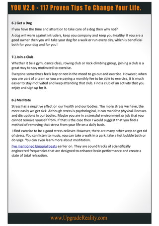 6-) Get a Dog
If you have the time and attention to take care of a dog then why not?
A dog will warn against intruders, keep you company and keep you healthy. If you are a
good owner then you will take your dog for a walk or run every day, which is beneficial
both for your dog and for you!


7-) Join a Club
Whether it be a gym, dance class, rowing club or rock-climbing group, joining a club is a
great way to stay motivated to exercise.
Everyone sometimes feels lazy or not in the mood to go out and exercise. However, when
you are part of a team or you are paying a monthly fee to be able to exercise, it is much
easier to stay motivated and keep attending that club. Find a club of an activity that you
enjoy and sign up for it.


8-) Meditate
Stress has a negative effect on our health and our bodies. The more stress we have, the
more easily we get sick. Although stress is psychological, it can manifest physical illnesses
and disruptions in our bodies. Maybe you are in a stressful environment or job that you
cannot remove yourself from. If that is the case then I would suggest that you find a
method of removing that stress from your life on a daily basis.
I find exercise to be a good stress-reliever. However, there are many other ways to get rid
of stress. You can listen to music, you can take a walk in a park, take a hot bubble bath or
do yoga. You can even learn more about meditation.
I’ve mentioned binaural beats earlier on. They are sound tracks of scientifically
engineered frequencies that are designed to enhance brain performance and create a
state of total relaxation.
 
