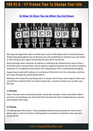 15 Ways To Cheer You Up When You Feel Down




We all go through times when we feel sad or even a little depressed. It may be because
things keep going against you or because you lost something or someone you care about
or even because you regret something that you did or did not do.
Going through some moments of sadness is nothing to be ashamed of or even to fear. I
think that every now and then a bit of sadness is good to balance out the other emotions.
However, it is not good to stay sad for very long because that is emotionally damaging.
A good way to deal with sadness is to embrace it fully, let it hurt for a few days and then
let it pass through you and be done with it.
Whatever the reason for you being sad, it is always nice to have some ways to cheer you
up and that is exactly what I am about to give you; 15 ways to cheer you up when you
feel sad.


1-) Breathe
Take 5 minutes and consciously breathe. Count your breaths, inhale and exhale. When
you focus on breathing, you will notice that you become more relaxed and your worries
and troubles melt away.


2-) Friends
I’m talking about the sitcom. I have probably watched every episode ten times and it
always gets a smile on my face. Feeling down? Just watch an episode or two and your
mood will lift.
 