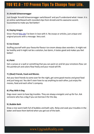 3-) Arnold Schwarzenegger
Just Google ‘Arnold Schwarzenegger switchboard’ and you’ll understand what I mean. It is
an online switchboard with recorded clips from Arnold and his awesome accent.
Guaranteed to make you feel better!


4-) Saying Images
Since I found this site I’ve been in love with it. No essays or articles, just unique and
original pictures with a message. Very cool.


5-) Ice-Cream
Stuffing yourself with your favourite flavour ice-cream always does wonders. It might not
be healthy and it might not be a solution, but damn, it tastes good and makes you feel
better!


6-) Paint
Get a canvas or a wall or something that you can paint on and let your emotions flow. Let
the paintbrush and colors flow freely and your mood will lift.


7-) (Real) Friends, Food and Movies
Ask your best friends to come over for the night, get some good movies and great food
and just hang out. You don’t even have to say anything to each other, just enjoy the
movies, food and each other’s company.


8-) Play With A Dog
Dogs never seem to have big troubles. They are always energetic and up for fun. Ask
someone who has a dog if you can borrow it for the day.


9-) Bubble Bath
Draw a nice warm bath full of bubbles and bath salts. Relax and soak your troubles in the
water and leave them behind when you get out of the bath.
 