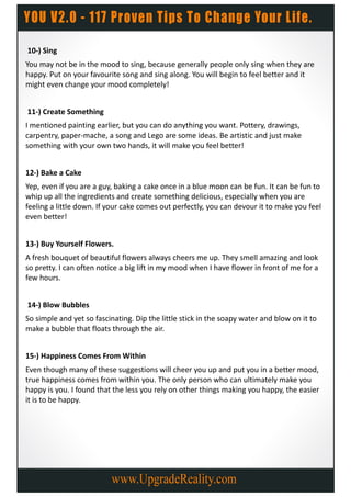 10-) Sing
You may not be in the mood to sing, because generally people only sing when they are
happy. Put on your favourite song and sing along. You will begin to feel better and it
might even change your mood completely!


11-) Create Something
I mentioned painting earlier, but you can do anything you want. Pottery, drawings,
carpentry, paper-mache, a song and Lego are some ideas. Be artistic and just make
something with your own two hands, it will make you feel better!


12-) Bake a Cake
Yep, even if you are a guy, baking a cake once in a blue moon can be fun. It can be fun to
whip up all the ingredients and create something delicious, especially when you are
feeling a little down. If your cake comes out perfectly, you can devour it to make you feel
even better!


13-) Buy Yourself Flowers.
A fresh bouquet of beautiful flowers always cheers me up. They smell amazing and look
so pretty. I can often notice a big lift in my mood when I have flower in front of me for a
few hours.


14-) Blow Bubbles
So simple and yet so fascinating. Dip the little stick in the soapy water and blow on it to
make a bubble that floats through the air.


15-) Happiness Comes From Within
Even though many of these suggestions will cheer you up and put you in a better mood,
true happiness comes from within you. The only person who can ultimately make you
happy is you. I found that the less you rely on other things making you happy, the easier
it is to be happy.
 
