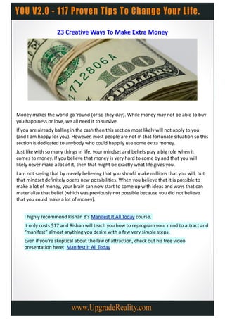23 Creative Ways To Make Extra Money




Money makes the world go 'round (or so they day). While money may not be able to buy
you happiness or love, we all need it to survive.
If you are already balling in the cash then this section most likely will not apply to you
(and I am happy for you). However, most people are not in that fortunate situation so this
section is dedicated to anybody who could happily use some extra money.
Just like with so many things in life, your mindset and beliefs play a big role when it
comes to money. If you believe that money is very hard to come by and that you will
likely never make a lot of it, then that might be exactly what life gives you.
I am not saying that by merely believing that you should make millions that you will, but
that mindset definitely opens new possibilities. When you believe that it is possible to
make a lot of money, your brain can now start to come up with ideas and ways that can
materialize that belief (which was previously not possible because you did not believe
that you could make a lot of money).


   I highly recommend Rishan B's Manifest It All Today course.
   It only costs $17 and Rishan will teach you how to reprogram your mind to attract and
   “manifest” almost anything you desire with a few very simple steps.
   Even if you're skeptical about the law of attraction, check out his free video
   presentation here: Manifest It All Today
 
