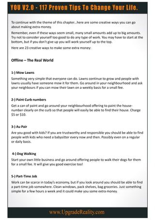 To continue with the theme of this chapter...here are some creative ways you can go
about making extra money.
Remember, even if these ways seem small, many small amounts add up to big amounts.
Try not to consider yourself too good to do any type of work. You may have to start at the
bottom, but if you don't give up you will work yourself up to the top.
Here are 23 creative ways to make some extra money:


Offline – The Real World

1-) Mow Lawns
Something very simple that everyone can do. Lawns continue to grow and people with
lawns usually have someone mow it for them. Go around in your neighbourhood and ask
your neighbours if you can mow their lawn on a weekly basis for a small fee.


2-) Paint Curb numbers
Get a can of paint and go around your neighbourhood offering to paint the house-
number clearly on the curb so that people will easily be able to find their house. Charge
$5 or $10.


3-) Au Pair
Are you good with kids? If you are trustworthy and responsible you should be able to find
people with kids who need a babysitter every now and then. Possibly even on a regular
or daily basis.


4-) Dog Walking
Start your own little business and go around offering people to walk their dogs for them
for a small fee. It will give you good exercise too!


5-) Part-Time Job
Work can be scarce in today’s economy, but if you look around you should be able to find
a part-time job somewhere. Clean windows, pack shelves, bag groceries. Just something
simple for a few hours a week and it could make you some extra money.
 