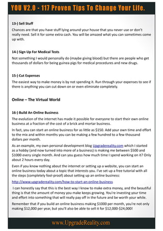 13-) Sell Stuff
Chances are that you have stuff lying around your house that you never use or don’t
really need. Sell it for some extra cash. You will be amazed what you can sometimes come
up with.


14-) Sign Up For Medical Tests
Not something I would personally do (maybe giving blood) but there are people who get
thousands of dollars for being guinea pigs for medical procedures and new drugs.


15-) Cut Expenses
The easiest way to make money is by not spending it. Run through your expenses to see if
there is anything you can cut down on or even eliminate completely.


Online – The Virtual World

16-) Build An Online Business
The evolution of the internet has made it possible for everyone to start their own online
business at a fraction of the cost of a brick and mortar business.
In fact, you can start an online business for as little as $150. Add your own time and effort
to the mix and within months you can be making a few hundred to a few thousand
dollars per month.
As an example, my own personal development blog Upgradereality.com which I started
as a hobby (and now turned into more of a business) is making me between $500 and
$1000 every single month. And can you guess how much time I spend working on it? Only
about 2 hours every day.
Even if you know nothing about the internet or setting up a website, you can start an
online business today about a topic that interests you. I've set up a free tutorial with all
the steps (completely fool-proof) about setting up an online business:
http://www.upgradereality.com/how-to-start-an-online-business
 I can honestly say that this is the best way I know to make extra money, and the beautiful
thing is that the amount of money you make keeps growing. You're investing your time
and effort into something that will really pay off in the future and be worth your while.
Remember that if you build an online business making $1000 per month, you're not only
making $12,000 per year, but you'll also be able to sell it for $12,000-$24,000!
 