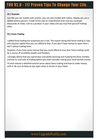 22-) Youtube
Just like you can market with articles, you can also market with videos. Maybe you are a
skilled camera-person. Create funny clips or inspirational ones and you could get
thousands of views. Link to a product in your video and you may find yourself making
sales.


23-) Forex Trading

I added forex trading but purposely put it last. The reason being that forex trading is risky
and requires capital that you can afford to lose. If you don’t have money to spare then I
don’t advise trading forex.
However, if you have some money that you could afford to lose then forex trading could
be a source of incredible wealth and freedom.
I strongly advise that you spend days and weeks learning and studying the forex markets
and the ins and outs of trading before you even consider risking your hard-earned money.
I'll soon release a detailed tutorial series about forex trading and how to make money
with it. Be sure to keep an eye open when it arrives in your inbox.
 