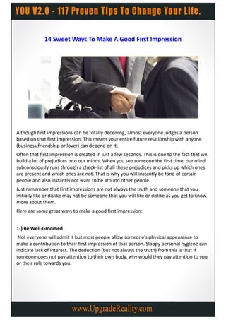 14 Sweet Ways To Make A Good First Impression




Although first impressions can be totally deceiving, almost everyone judges a person
based on that first impression. This means your entire future relationship with anyone
(business,friendship or lover) can depend on it.
Often that first impression is created in just a few seconds. This is due to the fact that we
build a lot of prejudices into our minds. When you see someone the first time, our mind
subconsciously runs through a check-list of all these prejudices and picks up which ones
are present and which ones are not. That is why you will instantly be fond of certain
people and also instantly not want to be around other people.
Just remember that first impressions are not always the truth and someone that you
initially like or dislike may not be someone that you will like or dislike as you get to know
more about them.
Here are some great ways to make a good first impression:


1-) Be Well-Groomed
 Not everyone will admit it but most people allow someone’s physical appearance to
make a contribution to their first impression of that person. Sloppy personal hygiene can
indicate lack of interest. The deduction (but not always the truth) from this is that if
someone does not pay attention to their own body, why would they pay attention to you
or their role towards you.
 