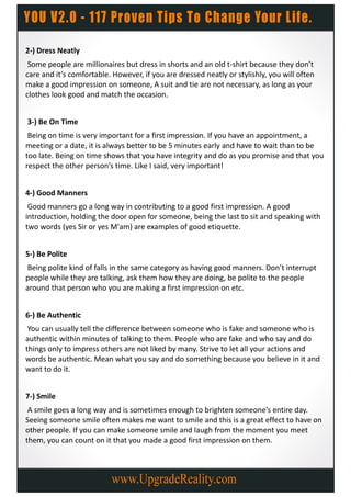 2-) Dress Neatly
 Some people are millionaires but dress in shorts and an old t-shirt because they don’t
care and it’s comfortable. However, if you are dressed neatly or stylishly, you will often
make a good impression on someone, A suit and tie are not necessary, as long as your
clothes look good and match the occasion.


3-) Be On Time
 Being on time is very important for a first impression. If you have an appointment, a
meeting or a date, it is always better to be 5 minutes early and have to wait than to be
too late. Being on time shows that you have integrity and do as you promise and that you
respect the other person’s time. Like I said, very important!


4-) Good Manners
 Good manners go a long way in contributing to a good first impression. A good
introduction, holding the door open for someone, being the last to sit and speaking with
two words (yes Sir or yes M'am) are examples of good etiquette.


5-) Be Polite
Being polite kind of falls in the same category as having good manners. Don’t interrupt
people while they are talking, ask them how they are doing, be polite to the people
around that person who you are making a first impression on etc.


6-) Be Authentic
 You can usually tell the difference between someone who is fake and someone who is
authentic within minutes of talking to them. People who are fake and who say and do
things only to impress others are not liked by many. Strive to let all your actions and
words be authentic. Mean what you say and do something because you believe in it and
want to do it.


7-) Smile
 A smile goes a long way and is sometimes enough to brighten someone’s entire day.
Seeing someone smile often makes me want to smile and this is a great effect to have on
other people. If you can make someone smile and laugh from the moment you meet
them, you can count on it that you made a good first impression on them.
 