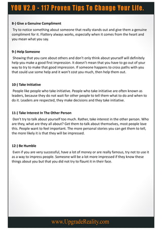8-) Give a Genuine Compliment
 Try to notice something about someone that really stands out and give them a genuine
compliment for it. Flattery always works, especially when it comes from the heart and
you mean what you say.


9-) Help Someone
 Showing that you care about others and don’t only think about yourself will definitely
help you make a good first impression. It doesn’t mean that you have to go out of your
way to try to make that good impression. If someone happens to cross paths with you
that could use some help and it won’t cost you much, then help them out.


10-) Take Initiative
 People like people who take initiative. People who take initiative are often known as
leaders, because they do not wait for other people to tell them what to do and when to
do it. Leaders are respected, they make decisions and they take initiative.


11-) Take Interest In The Other Person
 Don’t try to talk about yourself too much. Rather, take interest in the other person. Who
are they, what are they all about? Get them to talk about themselves, most people love
this. People want to feel important. The more personal stories you can get them to tell,
the more likely it is that they will be impressed.


12-) Be Humble
 Even if you are very successful, have a lot of money or are really famous, try not to use it
as a way to impress people. Someone will be a lot more impressed if they know these
things about you but that you did not try to flaunt it in their face.
 