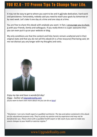 It may not be easy to get to where you want to be and it will take dedication, hard work
and persistence. Fortunately, nobody said you need to reach your goals by tomorrow or
by next week. Let's take it one day at a time and one step at a time.

You are free to share this ebook with anybody you want. In fact, I encourage you to share
it with your friends, family and colleagues. If you really think it is super awesome then
you can even put it up on your website or blog.

My only conditions are that the content and links herein remain unaltered and in their
original state and that you do not sell this ebook (It is a free resource).That being said, let
me not distract you any longer with my thoughts and rants.




Enjoy my tips and have a wonderful day!
Diggy - Author of Upgradereality.com
(If you want to learn even more about me you can do so here)




*Disclaimer: I am not a heath expert or qualified nutritionist. The tips and advice contained in this ebook
are for educational purposes only. They're purely my opinion and my experience and may not be
beneficial for you. Please check with a qualified health expert or life coach if you want to make any
severe changes to your health or exercise regime.*
 