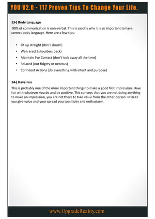 13-) Body Language
 90% of communication is non-verbal. This is exactly why it is so important to have
correct body language. Here are a few tips:


   • Sit up straight (don’t slouch)
   • Walk erect (shoulders back)
   • Maintain Eye Contact (don’t look away all the time)
   • Relaxed (not fidgety or nervous)
   • Confident Actions (do everything with intent and purpose)


14-) Have Fun
This is probably one of the more important things to make a good first impression. Have
fun with whatever you do and be positive. This conveys that you are not doing anything
to make an impression, you are not there to take value from the other person. Instead
you give value and your spread your positivity and enthusiasm.
 