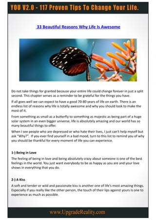 33 Beautiful Reasons Why Life Is Awesome




Do not take things for granted because your entire life could change forever in just a split
second. This chapter serves as a reminder to be grateful for the things you have.
If all goes well we can expect to have a good 70-80 years of life on earth. There is an
endless list of reasons why life is totally awesome and why you should look to make the
most of it.
From something as small as a butterfly to something as majestic as being part of a huge
solar system in an even bigger universe, life is absolutely amazing and our world has so
many beautiful things to offer.
When I see people who are depressed or who hate their lives, I just can't help myself but
ask “Why?”. If you ever find yourself in a bad mood, turn to this list to remind you of why
you should be thankful for every moment of life you can experience.


1-) Being in Love
The feeling of being in love and being absolutely crazy about someone is one of the best
feelings in the world. You just want everybody to be as happy as you are and your love
shows in everything that you do.


2-) A Kiss
A soft and tender or wild and passionate kiss is another one of life’s most amazing things.
Especially if you really like the other person, the touch of their lips against yours is one to
experience as much as possible.
 