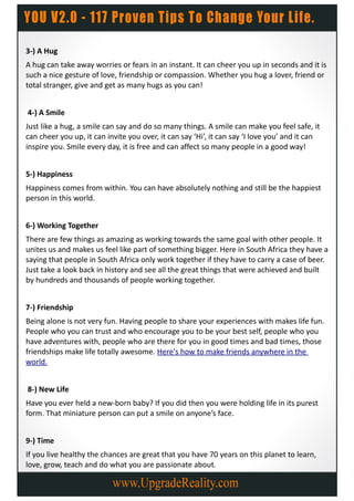 3-) A Hug
A hug can take away worries or fears in an instant. It can cheer you up in seconds and it is
such a nice gesture of love, friendship or compassion. Whether you hug a lover, friend or
total stranger, give and get as many hugs as you can!


4-) A Smile
Just like a hug, a smile can say and do so many things. A smile can make you feel safe, it
can cheer you up, it can invite you over, it can say ‘Hi’, it can say ‘I love you’ and it can
inspire you. Smile every day, it is free and can affect so many people in a good way!


5-) Happiness
Happiness comes from within. You can have absolutely nothing and still be the happiest
person in this world.


6-) Working Together
There are few things as amazing as working towards the same goal with other people. It
unites us and makes us feel like part of something bigger. Here in South Africa they have a
saying that people in South Africa only work together if they have to carry a case of beer.
Just take a look back in history and see all the great things that were achieved and built
by hundreds and thousands of people working together.


7-) Friendship
Being alone is not very fun. Having people to share your experiences with makes life fun.
People who you can trust and who encourage you to be your best self, people who you
have adventures with, people who are there for you in good times and bad times, those
friendships make life totally awesome. Here's how to make friends anywhere in the
world.


8-) New Life
Have you ever held a new-born baby? If you did then you were holding life in its purest
form. That miniature person can put a smile on anyone’s face.


9-) Time
If you live healthy the chances are great that you have 70 years on this planet to learn,
love, grow, teach and do what you are passionate about.
 