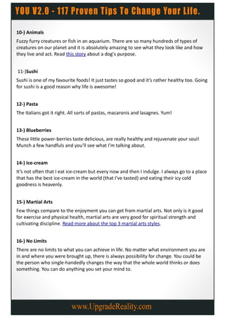 10-) Animals
Fuzzy furry creatures or fish in an aquarium. There are so many hundreds of types of
creatures on our planet and it is absolutely amazing to see what they look like and how
they live and act. Read this story about a dog's purpose.


11-)Sushi
Sushi is one of my favourite foods! It just tastes so good and it’s rather healthy too. Going
for sushi is a good reason why life is awesome!


12-) Pasta
The Italians got it right. All sorts of pastas, macaronis and lasagnes. Yum!


13-) Blueberries
These little power-berries taste delicious, are really healthy and rejuvenate your soul!
Munch a few handfuls and you’ll see what I’m talking about.


14-) Ice-cream
It’s not often that I eat ice-cream but every now and then I indulge. I always go to a place
that has the best ice-cream in the world (that I’ve tasted) and eating their icy cold
goodness is heavenly.


15-) Martial Arts
Few things compare to the enjoyment you can get from martial arts. Not only is it good
for exercise and physical health, martial arts are very good for spiritual strength and
cultivating discipline. Read more about the top 3 martial arts styles.


16-) No Limits
There are no limits to what you can achieve in life. No matter what environment you are
in and where you were brought up, there is always possibility for change. You could be
the person who single-handedly changes the way that the whole world thinks or does
something. You can do anything you set your mind to.
 