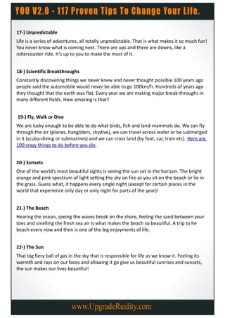 17-) Unpredictable
Life is a series of adventures, all totally unpredictable. That is what makes it so much fun!
You never know what is coming next. There are ups and there are downs, like a
rollercoaster ride. It’s up to you to make the most of it.


18-) Scientific Breakthroughs
Constantly discovering things we never knew and never thought possible.100 years ago
people said the automobile would never be able to go 100km/h. Hundreds of years ago
they thought that the earth was flat. Every year we are making major break-throughs in
many different fields. How amazing is that?


19-) Fly, Walk or Dive
We are lucky enough to be able to do what birds, fish and land-mammals do. We can fly
through the air (planes, hangliders, skydive), we can travel across water or be submerged
in it (scuba-diving or submarines) and we can cross land (by foot, car, train etc). Here are
100 crazy things to do before you die.


20-) Sunsets
One of the world’s most beautiful sights is seeing the sun set in the horizon. The bright
orange and pink spectrum of light setting the sky on fire as you sit on the beach or lie in
the grass. Guess what, it happens every single night (except for certain places in the
world that experience only day or only night for parts of the year)!


21-) The Beach
Hearing the ocean, seeing the waves break on the shore, feeling the sand between your
toes and smelling the fresh sea air is what makes the beach so beautiful. A trip to he
beach every now and then is one of the big enjoyments of life.


22-) The Sun
That big fiery ball of gas in the sky that is responsible for life as we know it. Feeling its
warmth and rays on our faces and allowing it go give us beautiful sunrises and sunsets,
the sun makes our lives beautiful!
 