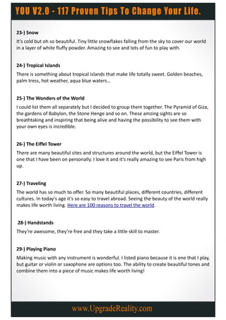 23-) Snow
It’s cold but oh so beautiful. Tiny little snowflakes falling from the sky to cover our world
in a layer of white fluffy powder. Amazing to see and lots of fun to play with.


24-) Tropical Islands
There is something about tropical islands that make life totally sweet. Golden beaches,
palm tress, hot weather, aqua blue waters…


25-) The Wonders of the World
I could list them all separately but I decided to group them together. The Pyramid of Giza,
the gardens of Babylon, the Stone Henge and so on. These amzing sights are so
breathtaking and inspiring that being alive and having the possibility to see them with
your own eyes is incredible.


26-) The Eiffel Tower
There are many beautiful sites and structures around the world, but the Eiffel Tower is
one that I have been on personally. I love it and it’s really amazing to see Paris from high
up.


27-) Traveling
The world has so much to offer. So many beautiful places, different countries, different
cultures. In today's age it's so easy to travel abroad. Seeing the beauty of the world really
makes life worth living. Here are 100 reasons to travel the world.


28-) Handstands
They’re awesome, they’re free and they take a little skill to master.


29-) Playing Piano
Making music with any instrument is wonderful. I listed piano because it is one that I play,
but guitar or violin or saxophone are options too. The ability to create beautiful tones and
combine them into a piece of music makes life worth living!
 