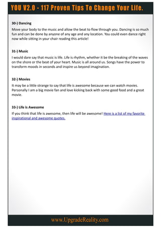 30-) Dancing
Move your body to the music and allow the beat to flow through you. Dancing is so much
fun and can be done by anyone of any age and any location. You could even dance right
now while sitting in your chair reading this article!


31-) Music
I would dare say that music is life. Life is rhythm, whether it be the breaking of the waves
on the shore or the beat of your heart. Music is all around us. Songs have the power to
transform moods in seconds and inspire us beyond imagination.


32-) Movies
It may be a little strange to say that life is awesome because we can watch movies.
Personally I am a big movie fan and love kicking back with some good food and a great
movie.


33-) Life is Awesome
If you think that life is awesome, then life will be awesome! Here is a list of my favorite
inspirational and awesome quotes.
 