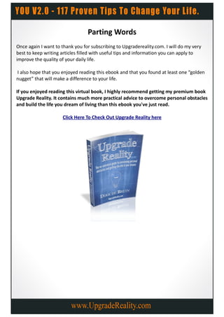 Parting Words
Once again I want to thank you for subscribing to Upgradereality.com. I will do my very
best to keep writing articles filled with useful tips and information you can apply to
improve the quality of your daily life.

I also hope that you enjoyed reading this ebook and that you found at least one “golden
nugget” that will make a difference to your life.

If you enjoyed reading this virtual book, I highly recommend getting my premium book
Upgrade Reality. It contains much more practical advice to overcome personal obstacles
and build the life you dream of living than this ebook you've just read.

                     Click Here To Check Out Upgrade Reality here
 