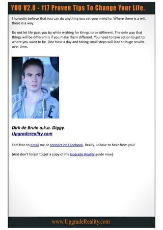 I honestly believe that you can do anything you set your mind to. Where there is a will,
there is a way.

Do not let life pass you by while wishing for things to be different. The only way that
things will be different is if you make them different. You need to take action to get to
where you want to be. One hour a day and taking small steps will lead to huge results
over time.




Dirk de Bruin a.k.a. Diggy
Upgradereality.com

Feel free to email me or connect on Facebook. Really, I'd love to hear from you!

(And don't forget to get a copy of my Upgrade Reality guide now)
 