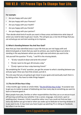 For example:
•   Are you happy with your job?
•   Are you happy with your finances?
•   Are you happy with your health?
•   Are you happy with you friends?
•   Are you happy with your partner?
 Then decide what kind of results you want in those areas and determine what steps of
action you need to take to get your results. This will give you a nice list of things that you
can actively go out and start working on to improve.


2-) What Is Standing Between You And Your Goal?
Now that you have identified areas in your life that you are not happy with and
determined goals or levels that you want to achieve, you need to figure out what is
standing in the way between where you are right now and where you want to be.
Ask yourself the question “If only…” and fill in the missing details.
    •   “If only I would sit down and write this article”
    • “If only I went to the gym 30 minutes a day”
    • “If only I spent an hour a day learning French”
By completing the ‘If only’ question, you get the answer to what is standing between you
and your goal. Once you have that answer, just do it.
The only way that you are going to get closer to your goals and eventually reach them is
by taking action. You have to make things happen!


3-) The Art Of One Hour A Day
 A few months ago I wrote an article titled, ‘The Art Of One Hour A Day’. Its purpose was
to get you to realize to power of dedicating one hour every day to something you want to
learn or become good at.
Most people have jobs, families or other responsibilities that they use as an excuse to put
off learning something new (whether it be a career, language, instrument, sport or
anything else). However, I think it would be rather rare if you could not find one hour
every day (before you go to bed or when you wake up) to dedicate to learning whatever it
is you want to do. It may mean you have to give up watching TV or sitting on Facebook,
but often it can be done.
 