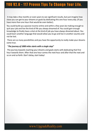 It may take a few months or even years to see significant results, but just imagine how
close you can get to your dreams or goals by dedicating this one hour every day. (If you
have more than one hour that would be even better).
You could build up a passive income online and within a few years be making enough to
quit your job and live the kind of life you always dreamed of. You could gain enough
knowledge to finally have a shot at the kind of job you have always dreamed about. You
could learn another language that would allow you to go and live in another country and
not be lost.
 There are so many possibilities and you have the opportunity to really make your dreams
come true.
“The journey of 1000 miles starts with a single step”
 The journey towards reaching your dreams and goals starts with dedicating that first
hour towards them. After that one hour comes the next hour and after that the next and
so on and so forth. Don’t delay, start today!
 
