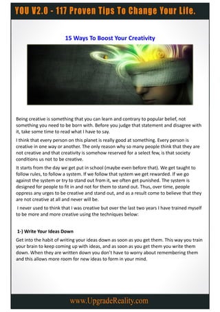 15 Ways To Boost Your Creativity




Being creative is something that you can learn and contrary to popular belief, not
something you need to be born with. Before you judge that statement and disagree with
it, take some time to read what I have to say.
I think that every person on this planet is really good at something. Every person is
creative in one way or another. The only reason why so many people think that they are
not creative and that creativity is somehow reserved for a select few, is that society
conditions us not to be creative.
It starts from the day we get put in school (maybe even before that). We get taught to
follow rules, to follow a system. If we follow that system we get rewarded. If we go
against the system or try to stand out from it, we often get punished. The system is
designed for people to fit in and not for them to stand out. Thus, over time, people
oppress any urges to be creative and stand out, and as a result come to believe that they
are not creative at all and never will be.
 I never used to think that I was creative but over the last two years I have trained myself
to be more and more creative using the techniques below:


1-) Write Your Ideas Down
Get into the habit of writing your ideas down as soon as you get them. This way you train
your brain to keep coming up with ideas, and as soon as you get them you write them
down. When they are written down you don’t have to worry about remembering them
and this allows more room for new ideas to form in your mind.
 