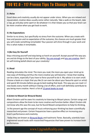 2-) Relax
Good ideas and creativity usually do not appear under stress. When you are relaxed and
rejuvenated, creative ideas usually come rather naturally. Take a walk on the beach, take
a nap, go and play some sport or do whatever it is that relaxes you so that your brain can
be more creative when you get back to work.


3-) No Expectations
Similar to no stress, but specifically no stress from the outcome. When you create with
love and passion and no expectation of the outcome, the chances are much greater that
you will create something remarkable! Your passion will shine through in your work and
this is what makes it remarkable.


4-)Be Easy On Yourself
Stop criticizing yourself and stop being so harsh on yourself. Accept yourself the way you
are and do things to the best of your ability. You are enough and you are creative. Don’t
let self-limiting beliefs block out your creativity!


5-) Read
Reading stimulates the mind. The more you read, the more you open your mind up to
new ways of thinking and thus the more creative you will become. I know that reading
can be a bore, especially if you have to force yourself to do it. My advice is to start small.
Choose a book on a topic that you like (it can even be about your favourite sport or artist)
and spend 30 minutes before you go to bed reading that book. This way you can read 1-2
new books every month without it being a lot of effort, and it will definitely contribute to
you being more creative. Here's a list of 12 great books to read.


6-)Listen to Mozart (or Binaural Beats)
Albert Einstein said he owes his creativity to listening to Mozart pieces. Certain songs and
compositions allow the brain to be more creative and function better. Albert Einstein did
not know why this was the case, but he found Mozart compositions to help his thinking.
 In the present age the concept of music enhancing your thinking has been scientifically
researched and proven. Certain frequencies have a positive effect on increasing your
brain’s performance and creativity.
Today they are known as Binaural Beats and Isochronic Tones. Basically, scientists have
engineered sound tracks with researched frequencies that have proven to increase brain
performance.
 