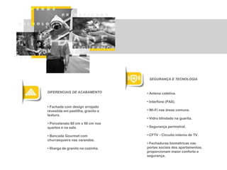 SEGURANÇA E TECNOLOGIA

DIFERENCIAIS DE ACABAMENTO

• Antena coletiva.
• Interfone (PAX).

• Fachada com design arrojado
revestida em pastilha, granito e
textura.

• Wi-Fi nas áreas comuns.

• Porcelanato 60 cm x 60 cm nos
quartos e na sala.

• Segurança perimetral.

• Bancada Gourmet com
churrasqueira nas varandas.
• Ilharga de granito na cozinha.

• Vidro blindado na guarita.

• CFTV - Circuito interno de TV.
• Fechaduras biométricas nas
portas sociais dos apartamentos,
proporcionam maior conforto e
segurança.

 