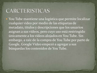 You Tube mantiene una logística que permite localizar

cualquier vídeo por medio de las etiquetas de
metadato, títulos y descripciones que los usuarios
asignan a sus vídeos, pero cuyo uso está restringido
únicamente a los vídeos alojados en You Tube. Sin
embargo, a raíz de la compra de You Tube por parte de
Google, Google Video empezó a agregar a sus
búsquedas los contenidos de You Tube.

 