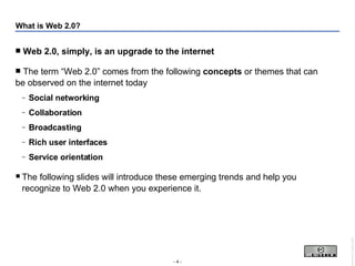 What is Web 2.0? Web 2.0, simply, is an upgrade to the internet The term “Web 2.0” comes from the following  concepts  or themes that can be observed on the internet today Social networking Collaboration Broadcasting Rich user interfaces Service orientation The following slides will introduce these emerging trends and help you recognize to Web 2.0 when you experience it. 